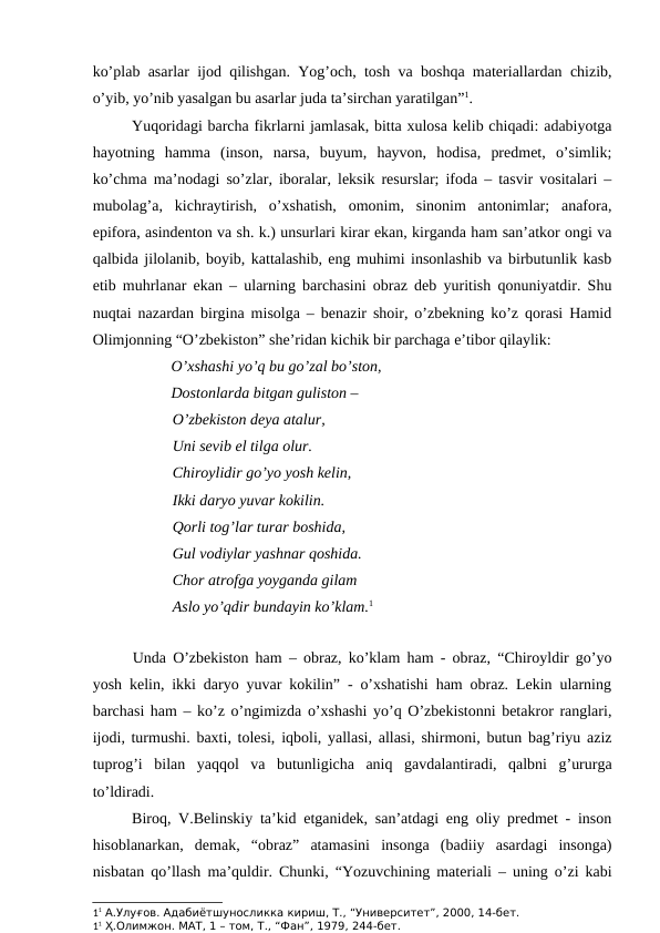 ko’plab asarlar ijod qilishgan. Yog’och, tosh va boshqa materiallardan chizib,
o’yib, yo’nib yasalgan bu asarlar juda ta’sirchan yaratilgan”1. 
Yuqoridagi barcha fikrlarni jamlasak, bitta xulosa kelib chiqadi: adabiyotga
hayotning  hamma  (inson,  narsa,  buyum,  hayvon,  hodisa,  predmet,  o’simlik;
ko’chma ma’nodagi so’zlar, iboralar, leksik resurslar; ifoda – tasvir vositalari –
mubolag’a,  kichraytirish,  o’xshatish,  omonim,  sinonim  antonimlar;  anafora,
epifora, asindenton va sh. k.) unsurlari kirar ekan, kirganda ham san’atkor ongi va
qalbida jilolanib, boyib, kattalashib, eng muhimi insonlashib va birbutunlik kasb
etib muhrlanar ekan – ularning barchasini obraz deb yuritish qonuniyatdir. Shu
nuqtai nazardan birgina misolga – benazir shoir, o’zbekning ko’z qorasi Hamid
Olimjonning “O’zbekiston” she’ridan kichik bir parchaga e’tibor qilaylik:
O’xshashi yo’q bu go’zal bo’ston,  
Dostonlarda bitgan guliston –
O’zbekiston deya atalur,
Uni sevib el tilga olur. 
Chiroylidir go’yo yosh kelin, 
Ikki daryo yuvar kokilin.
Qorli tog’lar turar boshida,
Gul vodiylar yashnar qoshida.
Chor atrofga yoyganda gilam
Aslo yo’qdir bundayin ko’klam.1
Unda O’zbekiston ham – obraz, ko’klam ham - obraz, “Chiroyldir go’yo
yosh kelin, ikki daryo yuvar kokilin” - o’xshatishi ham obraz. Lekin ularning
barchasi ham – ko’z o’ngimizda o’xshashi yo’q O’zbekistonni betakror ranglari,
ijodi, turmushi. baxti, tolesi, iqboli, yallasi, allasi, shirmoni, butun bag’riyu aziz
tuprog’i  bilan  yaqqol  va  butunligicha  aniq  gavdalantiradi,  qalbni  g’ururga
to’ldiradi. 
Biroq, V.Belinskiy ta’kid etganidek, san’atdagi eng oliy predmet - inson
hisoblanarkan,  demak,  “obraz”  atamasini  insonga  (badiiy  asardagi  insonga)
nisbatan qo’llash ma’quldir. Chunki, “Yozuvchining materiali – uning o’zi kabi
11 А.Улуғов. Адабиётшуносликка кириш, Т., “Университет”, 2000, 14-бет.
11 Ҳ.Олимжон. МАТ, 1 – том, Т., “Фан”, 1979, 244-бет.
