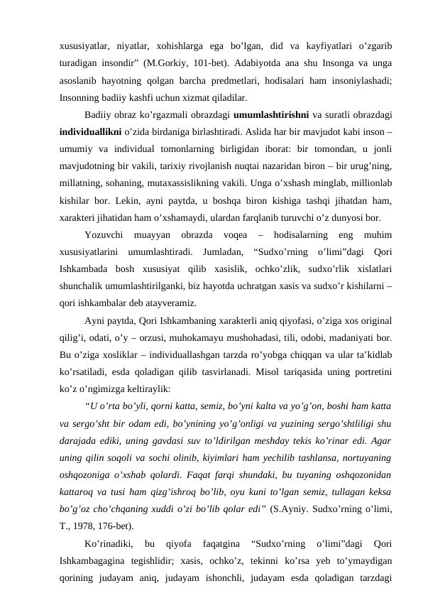 xususiyatlar,  niyatlar,  xohishlarga  ega  bo’lgan,  did  va  kayfiyatlari  o’zgarib
turadigan insondir” (M.Gorkiy, 101-bet). Adabiyotda ana shu Insonga va unga
asoslanib hayotning qolgan barcha predmetlari, hodisalari  ham insoniylashadi;
Insonning badiiy kashfi uchun xizmat qiladilar. 
Badiiy obraz ko’rgazmali obrazdagi umumlashtirishni va suratli obrazdagi
individuallikni o’zida birdaniga birlashtiradi. Aslida har bir mavjudot kabi inson –
umumiy  va  individual  tomonlarning  birligidan  iborat:  bir  tomondan,  u  jonli
mavjudotning bir vakili, tarixiy rivojlanish nuqtai nazaridan biron – bir urug’ning,
millatning, sohaning, mutaxassislikning vakili. Unga o’xshash minglab, millionlab
kishilar bor. Lekin, ayni paytda, u boshqa biron kishiga tashqi jihatdan ham,
xarakteri jihatidan ham o’xshamaydi, ulardan farqlanib turuvchi o’z dunyosi bor.
Yozuvchi  muayyan  obrazda  voqea  –  hodisalarning  eng  muhim
xususiyatlarini  umumlashtiradi.  Jumladan,  “Sudxo’rning  o’limi”dagi  Qori
Ishkambada  bosh  xususiyat  qilib  xasislik,  ochko’zlik,  sudxo’rlik  xislatlari
shunchalik umumlashtirilganki, biz hayotda uchratgan xasis va sudxo’r kishilarni –
qori ishkambalar deb atayveramiz. 
Ayni paytda, Qori Ishkambaning xarakterli aniq qiyofasi, o’ziga xos original
qilig’i, odati, o’y – orzusi, muhokamayu mushohadasi, tili, odobi, madaniyati bor.
Bu o’ziga xosliklar – individuallashgan tarzda ro’yobga chiqqan va ular ta’kidlab
ko’rsatiladi, esda qoladigan qilib tasvirlanadi. Misol tariqasida uning portretini
ko’z o’ngimizga keltiraylik:
“U o’rta bo’yli, qorni katta, semiz, bo’yni kalta va yo’g’on, boshi ham katta
va sergo’sht bir odam edi, bo’ynining yo’g’onligi va yuzining sergo’shtliligi shu
darajada ediki, uning gavdasi suv to’ldirilgan meshday tekis ko’rinar edi. Agar
uning qilin soqoli va sochi olinib, kiyimlari ham yechilib tashlansa, nortuyaning
oshqozoniga o’xshab qolardi. Faqat farqi shundaki, bu tuyaning oshqozonidan
kattaroq va tusi ham qizg’ishroq bo’lib, oyu kuni to’lgan semiz, tullagan keksa
bo’g’oz cho’chqaning xuddi o’zi bo’lib qolar edi” (S.Ayniy. Sudxo’rning o’limi,
T., 1978, 176-bet).
Ko’rinadiki,  bu  qiyofa  faqatgina  “Sudxo’rning  o’limi”dagi  Qori
Ishkambagagina  tegishlidir;  xasis,  ochko’z,  tekinni  ko’rsa  yeb  to’ymaydigan
qorining  judayam  aniq,  judayam  ishonchli,  judayam  esda  qoladigan  tarzdagi
