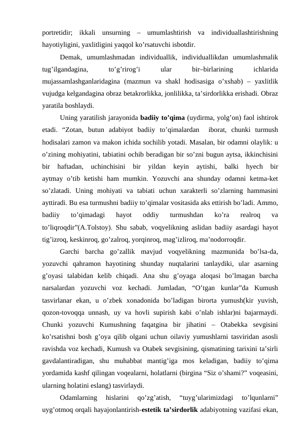 portretidir;  ikkali  unsurning  –  umumlashtirish  va  individuallashtirishning
hayotiyligini, yaxlitligini yaqqol ko’rsatuvchi isbotdir. 
Demak,  umumlashmadan  individuallik,  individuallikdan  umumlashmalik
tug’ilgandagina,
 
to’g’rirog’i
 
ular
 
bir–birlarining
 
ichlarida
mujassamlashganlaridagina  (mazmun  va  shakl  hodisasiga  o’xshab)  –  yaxlitlik
vujudga kelgandagina obraz betakrorlikka, jonlilikka, ta’sirdorlikka erishadi. Obraz
yaratila boshlaydi. 
Uning yaratilish jarayonida badiiy to’qima (uydirma, yolg’on) faol ishtirok
etadi.  “Zotan,  butun  adabiyot  badiiy  to’qimalardan   iborat,  chunki  turmush
hodisalari zamon va makon ichida sochilib yotadi. Masalan, bir odamni olaylik: u
o’zining mohiyatini, tabiatini ochib beradigan bir so’zni bugun aytsa, ikkinchisini
bir  haftadan,  uchinchisini  bir  yildan  keyin  aytishi,  balki  hyech  bir
aytmay  o’tib  ketishi  ham  mumkin.  Yozuvchi  ana  shunday  odamni  ketma-ket
so’zlatadi.  Uning  mohiyati  va  tabiati  uchun  xarakterli  so’zlarning  hammasini
ayttiradi. Bu esa turmushni badiiy to’qimalar vositasida aks ettirish bo’ladi. Ammo,
badiiy  to’qimadagi  hayot  oddiy  turmushdan  ko’ra  realroq  va
to’liqroqdir”(A.Tolstoy). Shu sabab, voqyelikning aslidan badiiy asardagi hayot
tig’izroq, keskinroq, go’zalroq, yorqinroq, mag’izliroq, ma’nodorroqdir. 
Garchi  barcha  go’zallik  mavjud  voqyelikning  mazmunida  bo’lsa-da,
yozuvchi  qahramon  hayotining  shunday  nuqtalarini  tanlaydiki,  ular  asarning
g’oyasi  talabidan  kelib  chiqadi.  Ana  shu  g’oyaga  aloqasi  bo’lmagan  barcha
narsalardan  yozuvchi  voz  kechadi.  Jumladan,  “O’tgan  kunlar”da  Kumush
tasvirlanar  ekan,  u  o’zbek  xonadonida  bo’ladigan  birorta  yumush(kir  yuvish,
qozon-tovoqqa unnash, uy va hovli  supirish kabi o’nlab ishlar)ni  bajarmaydi.
Chunki  yozuvchi  Kumushning  faqatgina  bir  jihatini  –  Otabekka  sevgisini
ko’rsatishni bosh g’oya qilib olgani uchun oilaviy yumushlarni tasviridan asosli
ravishda voz kechadi, Kumush va Otabek sevgisining, qismatining tarixini ta’sirli
gavdalantiradigan,  shu  muhabbat  mantig’iga  mos  keladigan,  badiiy  to’qima
yordamida kashf qilingan voqealarni, holatlarni (birgina “Siz o’shami?” voqeasini,
ularning holatini eslang) tasvirlaydi. 
Odamlarning  hislarini  qo’zg’atish,  “tuyg’ularimizdagi  to’lqunlarni”
uyg’otmoq orqali hayajonlantirish-estetik ta’sirdorlik adabiyotning vazifasi ekan,
