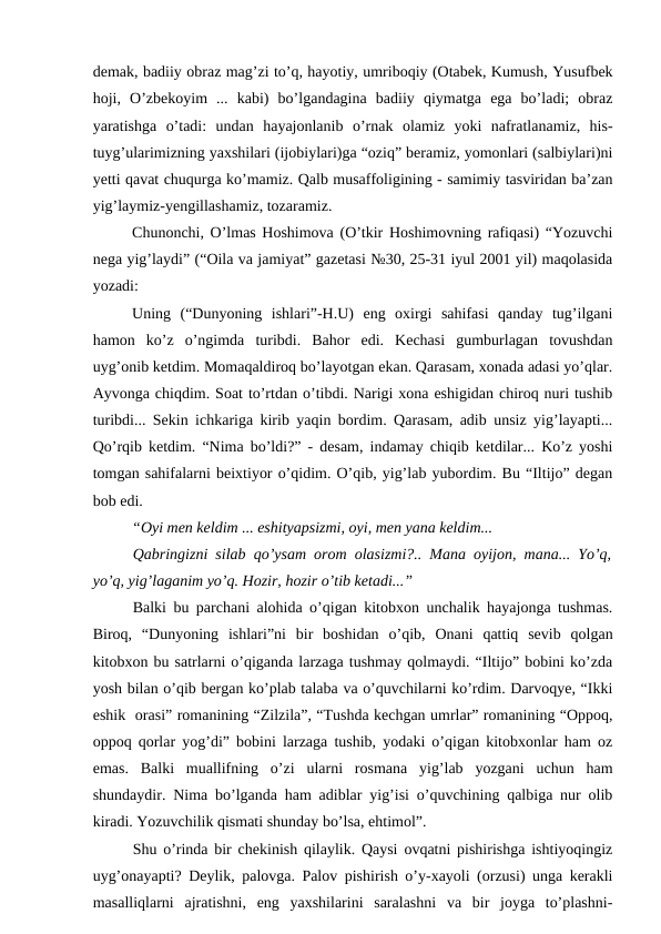 demak, badiiy obraz mag’zi to’q, hayotiy, umriboqiy (Otabek, Kumush, Yusufbek
hoji,  O’zbekoyim  ...  kabi)  bo’lgandagina  badiiy  qiymatga  ega  bo’ladi;  obraz
yaratishga  o’tadi:  undan  hayajonlanib  o’rnak  olamiz  yoki  nafratlanamiz,  his-
tuyg’ularimizning yaxshilari (ijobiylari)ga “oziq” beramiz, yomonlari (salbiylari)ni
yetti qavat chuqurga ko’mamiz. Qalb musaffoligining - samimiy tasviridan ba’zan
yig’laymiz-yengillashamiz, tozaramiz.
Chunonchi, O’lmas Hoshimova (O’tkir Hoshimovning rafiqasi) “Yozuvchi
nega yig’laydi” (“Oila va jamiyat” gazetasi №30, 25-31 iyul 2001 yil) maqolasida
yozadi:
Uning  (“Dunyoning  ishlari”-H.U)  eng  oxirgi  sahifasi  qanday  tug’ilgani
hamon  ko’z  o’ngimda  turibdi.  Bahor  edi.  Kechasi  gumburlagan  tovushdan
uyg’onib ketdim. Momaqaldiroq bo’layotgan ekan. Qarasam, xonada adasi yo’qlar.
Ayvonga chiqdim. Soat to’rtdan o’tibdi. Narigi xona eshigidan chiroq nuri tushib
turibdi... Sekin ichkariga kirib yaqin bordim. Qarasam, adib unsiz yig’layapti...
Qo’rqib ketdim. “Nima bo’ldi?” - desam, indamay chiqib ketdilar... Ko’z yoshi
tomgan sahifalarni beixtiyor o’qidim. O’qib, yig’lab yubordim. Bu “Iltijo” degan
bob edi.
“Oyi men keldim ... eshityapsizmi, oyi, men yana keldim...
Qabringizni silab qo’ysam orom olasizmi?.. Mana oyijon, mana... Yo’q,
yo’q, yig’laganim yo’q. Hozir, hozir o’tib ketadi...”
Balki bu parchani alohida o’qigan kitobxon unchalik hayajonga tushmas.
Biroq,  “Dunyoning  ishlari”ni  bir  boshidan  o’qib,  Onani  qattiq  sevib  qolgan
kitobxon bu satrlarni o’qiganda larzaga tushmay qolmaydi. “Iltijo” bobini ko’zda
yosh bilan o’qib bergan ko’plab talaba va o’quvchilarni ko’rdim. Darvoqye, “Ikki
eshik  orasi” romanining “Zilzila”, “Tushda kechgan umrlar” romanining “Oppoq,
oppoq qorlar yog’di” bobini larzaga tushib, yodaki o’qigan kitobxonlar ham oz
emas.  Balki  muallifning  o’zi  ularni  rosmana  yig’lab  yozgani  uchun  ham
shundaydir. Nima bo’lganda ham adiblar yig’isi o’quvchining qalbiga nur olib
kiradi. Yozuvchilik qismati shunday bo’lsa, ehtimol”.
Shu o’rinda bir chekinish qilaylik. Qaysi ovqatni pishirishga ishtiyoqingiz
uyg’onayapti? Deylik, palovga. Palov pishirish o’y-xayoli (orzusi) unga kerakli
masalliqlarni  ajratishni,  eng  yaxshilarini  saralashni  va  bir  joyga  to’plashni-
