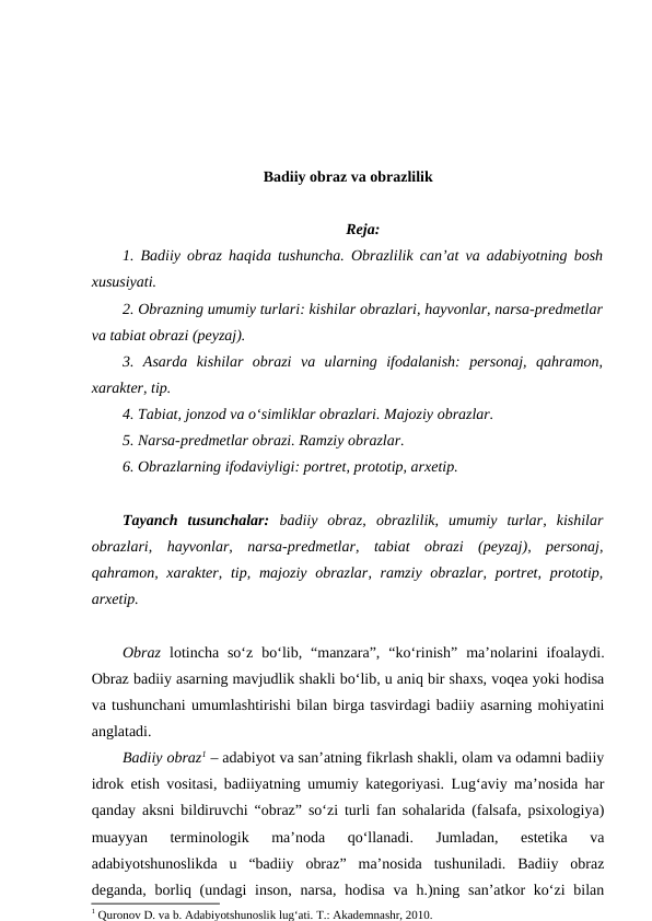 Badiiy obraz va obrazlilik
Reja:
1. Badiiy obraz haqida tushuncha. Obrazlilik can’at va adabiyotning bosh
xususiyati.
2. Obrazning umumiy turlari: kishilar obrazlari, hayvonlar, narsa-predmetlar
va tabiat obrazi (peyzaj). 
3.  Asarda  kishilar  obrazi  va  ularning  ifodalanish:  personaj,  qahramon,
xarakter, tip.
4. Tabiat, jonzod va o‘simliklar obrazlari. Majoziy obrazlar.
5. Narsa-predmetlar obrazi. Ramziy obrazlar.
6. Obrazlarning ifodaviyligi: portret, prototip, arxetip.
Tayanch  tusunchalar: badiiy  obraz, obrazlilik,  umumiy  turlar, kishilar
obrazlari,  hayvonlar,  narsa-predmetlar, tabiat  obrazi  (peyzaj),  personaj,
qahramon, xarakter,  tip, majoziy obrazlar, ramziy obrazlar, portret,  prototip,
arxetip.
Obraz  lotincha  so‘z  bo‘lib,  “manzara”,  “ko‘rinish”  ma’nolarini  ifoalaydi.
Obraz badiiy asarning mavjudlik shakli bo‘lib, u aniq bir shaxs, voqea yoki hodisa
va tushunchani umumlashtirishi bilan birga tasvirdagi badiiy asarning mohiyatini
anglatadi. 
Badiiy obraz1 – adabiyot va san’atning fikrlash shakli, olam va odamni badiiy
idrok etish vositasi, badiiyatning umumiy kategoriyasi. Lug‘aviy ma’nosida har
qanday aksni bildiruvchi “obraz” so‘zi turli fan sohalarida (falsafa, psixologiya)
muayyan  terminologik  ma’noda  qo‘llanadi.  Jumladan,  estetika  va
adabiyotshunoslikda  u  “badiiy  obraz”  ma’nosida  tushuniladi.  Badiiy  obraz
deganda, borliq (undagi  inson,  narsa, hodisa  va h.)ning san’atkor  ko‘zi  bilan
1 Quronov D. va b. Adabiyotshunoslik lugʻati. T.: Akademnashr, 2010.
