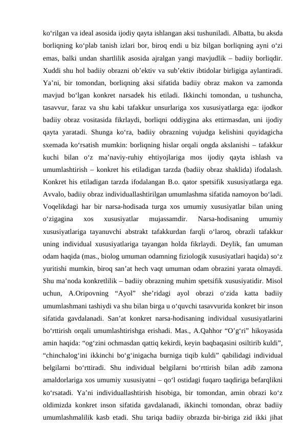 ko‘rilgan va ideal asosida ijodiy qayta ishlangan aksi tushuniladi. Albatta, bu aksda
borliqning ko‘plab tanish izlari bor, biroq endi u biz bilgan borliqning ayni o‘zi
emas, balki undan shartlilik asosida ajralgan yangi mavjudlik – badiiy borliqdir.
Xuddi shu hol badiiy obrazni ob’ektiv va sub’ektiv ibtidolar birligiga aylantiradi.
Ya’ni, bir tomondan, borliqning aksi sifatida badiiy obraz makon va zamonda
mavjud bo‘lgan konkret narsadek his etiladi. Ikkinchi tomondan, u tushuncha,
tasavvur, faraz va shu kabi tafakkur unsurlariga xos xususiyatlarga ega: ijodkor
badiiy obraz vositasida fikrlaydi, borliqni oddiygina aks ettirmasdan, uni ijodiy
qayta  yaratadi. Shunga ko‘ra,  badiiy  obrazning  vujudga  kelishini  quyidagicha
sxemada ko‘rsatish mumkin: borliqning hislar orqali ongda akslanishi – tafakkur
kuchi  bilan  o‘z  ma’naviy-ruhiy  ehtiyojlariga  mos  ijodiy  qayta  ishlash  va
umumlashtirish – konkret his etiladigan tarzda (badiiy obraz shaklida) ifodalash.
Konkret his etiladigan tarzda ifodalangan B.o. qator spetsifik xususiyatlarga ega.
Avvalo, badiiy obraz individuallashtirilgan umumlashma sifatida namoyon bo‘ladi.
Voqelikdagi har bir narsa-hodisada turga xos umumiy xususiyatlar bilan uning
o‘zigagina  xos  xususiyatlar  mujassamdir.  Narsa-hodisaning  umumiy
xususiyatlariga tayanuvchi abstrakt tafakkurdan farqli o‘laroq, obrazli tafakkur
uning individual xususiyatlariga tayangan holda fikrlaydi. Deylik, fan umuman
odam haqida (mas., biolog umuman odamning fiziologik xususiyatlari haqida) so‘z
yuritishi mumkin, biroq san’at hech vaqt umuman odam obrazini yarata olmaydi.
Shu ma’noda konkretlilik – badiiy obrazning muhim spetsifik xususiyatidir. Misol
uchun,  A.Oripovning  “Ayol”  she’ridagi  ayol  obrazi  o‘zida  katta  badiiy
umumlashmani tashiydi va shu bilan birga u o‘quvchi tasavvurida konkret bir inson
sifatida gavdalanadi. San’at konkret narsa-hodisaning individual xususiyatlarini
bo‘rttirish orqali umumlashtirishga erishadi. Mas., A.Qahhor “O’g‘ri” hikoyasida
amin haqida: “og‘zini ochmasdan qattiq kekirdi, keyin baqbaqasini osiltirib kuldi”,
“chinchalog‘ini ikkinchi bo‘g‘inigacha burniga tiqib kuldi” qabilidagi individual
belgilarni  bo‘rttiradi.  Shu  individual  belgilarni  bo‘rttirish  bilan  adib  zamona
amaldorlariga xos umumiy xususiyatni – qo‘l ostidagi fuqaro taqdiriga befarqlikni
ko‘rsatadi. Ya’ni individuallashtirish hisobiga, bir tomondan, amin obrazi ko‘z
oldimizda konkret inson sifatida gavdalanadi, ikkinchi tomondan, obraz badiiy
umumlashmalilik kasb etadi. Shu tariqa badiiy obrazda bir-biriga zid ikki jihat
