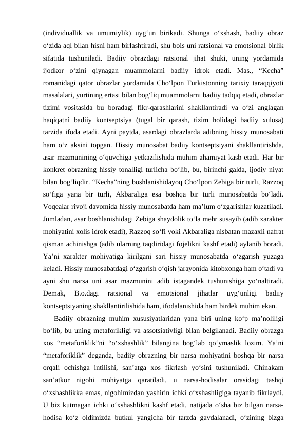 (individuallik  va  umumiylik)  uyg‘un  birikadi.  Shunga  o‘xshash,  badiiy  obraz
o‘zida aql bilan hisni ham birlashtiradi, shu bois uni ratsional va emotsional birlik
sifatida  tushuniladi.  Badiiy  obrazdagi  ratsional  jihat  shuki,  uning  yordamida
ijodkor  o‘zini  qiynagan  muammolarni  badiiy  idrok  etadi.  Mas.,  “Kecha”
romanidagi qator obrazlar yordamida Cho‘lpon Turkistonning tarixiy taraqqiyoti
masalalari, yurtining ertasi bilan bog‘liq muammolarni badiiy tadqiq etadi, obrazlar
tizimi  vositasida  bu  boradagi  fikr-qarashlarini  shakllantiradi  va  o‘zi  anglagan
haqiqatni  badiiy  kontseptsiya  (tugal  bir  qarash,  tizim  holidagi  badiiy  xulosa)
tarzida ifoda etadi. Ayni paytda, asardagi obrazlarda adibning hissiy munosabati
ham o‘z aksini topgan. Hissiy munosabat badiiy kontseptsiyani shakllantirishda,
asar mazmunining o‘quvchiga yetkazilishida muhim ahamiyat kasb etadi. Har bir
konkret obrazning hissiy tonalligi turlicha bo‘lib, bu, birinchi galda, ijodiy niyat
bilan bog‘liqdir. “Kecha”ning boshlanishidayoq Cho‘lpon Zebiga bir turli, Razzoq
so‘figa  yana  bir  turli,  Akbaraliga  esa  boshqa  bir  turli  munosabatda  bo‘ladi.
Voqealar rivoji davomida hissiy munosabatda ham ma’lum o‘zgarishlar kuzatiladi.
Jumladan, asar boshlanishidagi Zebiga shaydolik to‘la mehr susayib (adib xarakter
mohiyatini xolis idrok etadi), Razzoq so‘fi yoki Akbaraliga nisbatan mazaxli nafrat
qisman achinishga (adib ularning taqdiridagi fojelikni kashf etadi) aylanib boradi.
Ya’ni  xarakter  mohiyatiga  kirilgani  sari  hissiy  munosabatda  o‘zgarish  yuzaga
keladi. Hissiy munosabatdagi o‘zgarish o‘qish jarayonida kitobxonga ham o‘tadi va
ayni shu narsa uni  asar  mazmunini adib istagandek tushunishiga yo‘naltiradi.
Demak,  B.o.dagi  ratsional  va  emotsional  jihatlar  uyg‘unligi  badiiy
kontseptsiyaning shakllantirilishida ham, ifodalanishida ham birdek muhim ekan. 
Badiiy obrazning muhim xususiyatlaridan yana biri uning ko‘p ma’noliligi
bo‘lib, bu uning metaforikligi va assotsiativligi bilan belgilanadi. Badiiy obrazga
xos  “metaforiklik”ni  “o‘xshashlik”  bilangina  bog‘lab  qo‘ymaslik  lozim.  Ya’ni
“metaforiklik” deganda, badiiy obrazning bir narsa mohiyatini boshqa bir narsa
orqali  ochishga  intilishi,  san’atga  xos  fikrlash  yo‘sini  tushuniladi.  Chinakam
san’atkor  nigohi  mohiyatga  qaratiladi,  u  narsa-hodisalar  orasidagi  tashqi
o‘xshashlikka emas, nigohimizdan yashirin ichki o‘xshashligiga tayanib fikrlaydi.
U biz kutmagan ichki o‘xshashlikni kashf etadi, natijada o‘sha biz bilgan narsa-
hodisa ko‘z oldimizda butkul yangicha bir tarzda gavdalanadi, o‘zining bizga
