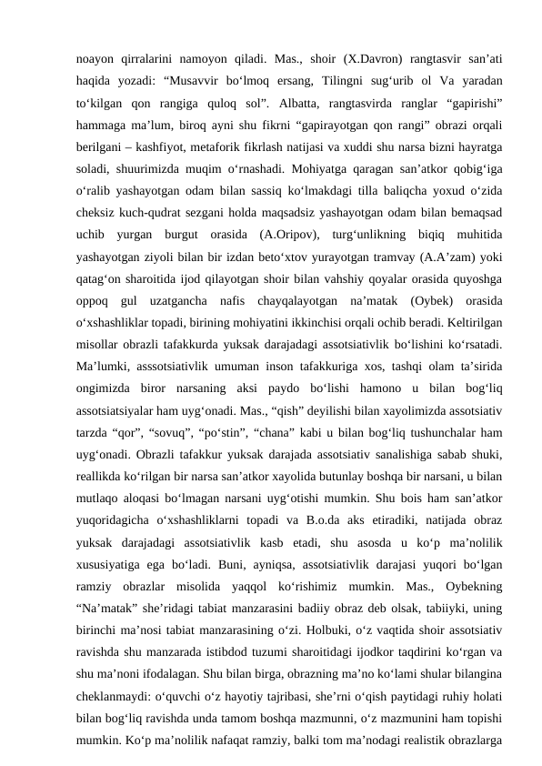 noayon  qirralarini  namoyon  qiladi.  Mas.,  shoir  (X.Davron)  rangtasvir  san’ati
haqida  yozadi:  “Musavvir  bo‘lmoq  ersang,  Tilingni  sug‘urib  ol  Va  yaradan
to‘kilgan  qon  rangiga  quloq  sol”.  Albatta,  rangtasvirda  ranglar  “gapirishi”
hammaga ma’lum, biroq ayni shu fikrni “gapirayotgan qon rangi” obrazi orqali
berilgani – kashfiyot, metaforik fikrlash natijasi va xuddi shu narsa bizni hayratga
soladi, shuurimizda muqim o‘rnashadi. Mohiyatga qaragan san’atkor qobig‘iga
o‘ralib yashayotgan odam bilan sassiq ko‘lmakdagi tilla baliqcha yoxud o‘zida
cheksiz kuch-qudrat sezgani holda maqsadsiz yashayotgan odam bilan bemaqsad
uchib  yurgan  burgut  orasida  (A.Oripov),  turg‘unlikning  biqiq  muhitida
yashayotgan ziyoli bilan bir izdan beto‘xtov yurayotgan tramvay (A.A’zam) yoki
qatag‘on sharoitida ijod qilayotgan shoir bilan vahshiy qoyalar orasida quyoshga
oppoq  gul  uzatgancha  nafis  chayqalayotgan  na’matak  (Oybek)  orasida
o‘xshashliklar topadi, birining mohiyatini ikkinchisi orqali ochib beradi. Keltirilgan
misollar obrazli tafakkurda yuksak darajadagi assotsiativlik bo‘lishini ko‘rsatadi.
Ma’lumki, asssotsiativlik umuman inson tafakkuriga xos, tashqi olam ta’sirida
ongimizda  biror  narsaning  aksi  paydo  bo‘lishi  hamono  u  bilan  bog‘liq
assotsiatsiyalar ham uyg‘onadi. Mas., “qish” deyilishi bilan xayolimizda assotsiativ
tarzda “qor”, “sovuq”, “po‘stin”, “chana” kabi u bilan bog‘liq tushunchalar ham
uyg‘onadi. Obrazli tafakkur yuksak darajada assotsiativ sanalishiga sabab shuki,
reallikda ko‘rilgan bir narsa san’atkor xayolida butunlay boshqa bir narsani, u bilan
mutlaqo aloqasi bo‘lmagan narsani uyg‘otishi mumkin. Shu bois ham san’atkor
yuqoridagicha  o‘xshashliklarni  topadi  va  B.o.da  aks  etiradiki,  natijada  obraz
yuksak  darajadagi  assotsiativlik  kasb  etadi,  shu  asosda  u  ko‘p  ma’nolilik
xususiyatiga  ega  bo‘ladi.  Buni,  ayniqsa,  assotsiativlik  darajasi  yuqori  bo‘lgan
ramziy  obrazlar  misolida  yaqqol  ko‘rishimiz  mumkin.  Mas.,  Oybekning
“Na’matak” she’ridagi tabiat manzarasini badiiy obraz deb olsak, tabiiyki, uning
birinchi ma’nosi tabiat manzarasining o‘zi. Holbuki, o‘z vaqtida shoir assotsiativ
ravishda shu manzarada istibdod tuzumi sharoitidagi ijodkor taqdirini ko‘rgan va
shu ma’noni ifodalagan. Shu bilan birga, obrazning ma’no ko‘lami shular bilangina
cheklanmaydi: o‘quvchi o‘z hayotiy tajribasi, she’rni o‘qish paytidagi ruhiy holati
bilan bog‘liq ravishda unda tamom boshqa mazmunni, o‘z mazmunini ham topishi
mumkin. Ko‘p ma’nolilik nafaqat ramziy, balki tom ma’nodagi realistik obrazlarga
