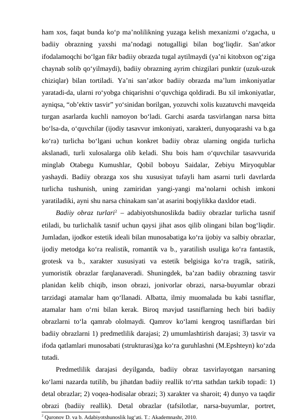 ham xos, faqat bunda ko‘p ma’nolilikning yuzaga kelish mexanizmi o‘zgacha, u
badiiy  obrazning  yaxshi  ma’nodagi  notugalligi  bilan  bog‘liqdir.  San’atkor
ifodalamoqchi bo‘lgan fikr badiiy obrazda tugal aytilmaydi (ya’ni kitobxon og‘ziga
chaynab solib qo‘yilmaydi), badiiy obrazning ayrim chizgilari punktir (uzuk-uzuk
chiziqlar)  bilan tortiladi. Ya’ni san’atkor  badiiy obrazda ma’lum  imkoniyatlar
yaratadi-da, ularni ro‘yobga chiqarishni o‘quvchiga qoldiradi. Bu xil imkoniyatlar,
ayniqsa, “ob’ektiv tasvir” yo‘sinidan borilgan, yozuvchi xolis kuzatuvchi mavqeida
turgan asarlarda kuchli namoyon bo‘ladi. Garchi asarda tasvirlangan narsa bitta
bo‘lsa-da, o‘quvchilar (ijodiy tasavvur imkoniyati, xarakteri, dunyoqarashi va b.ga
ko‘ra)  turlicha  bo‘lgani  uchun  konkret  badiiy  obraz  ularning  ongida  turlicha
akslanadi, turli xulosalarga olib keladi. Shu bois ham o‘quvchilar tasavvurida
minglab  Otabegu  Kumushlar,  Qobil  boboyu  Saidalar,  Zebiyu  Miryoqublar
yashaydi. Badiiy obrazga xos shu xususiyat tufayli ham asarni turli davrlarda
turlicha  tushunish,  uning  zamiridan  yangi-yangi  ma’nolarni  ochish  imkoni
yaratiladiki, ayni shu narsa chinakam san’at asarini boqiylikka daxldor etadi. 
Badiiy obraz turlari2 – adabiyotshunoslikda badiiy obrazlar turlicha tasnif
etiladi, bu turlichalik tasnif uchun qaysi jihat asos qilib olingani bilan bog‘liqdir.
Jumladan, ijodkor estetik ideali bilan munosabatiga ko‘ra ijobiy va salbiy obrazlar,
ijodiy metodga ko‘ra realistik, romantik va b., yaratilish usuliga ko‘ra fantastik,
grotesk  va  b.,  xarakter  xususiyati  va  estetik  belgisiga  ko‘ra  tragik,  satirik,
yumoristik obrazlar farqlanaveradi. Shuningdek, ba’zan badiiy obrazning tasvir
planidan  kelib  chiqib,  inson  obrazi,  jonivorlar  obrazi,  narsa-buyumlar  obrazi
tarzidagi atamalar ham qo‘llanadi. Albatta, ilmiy muomalada bu kabi tasniflar,
atamalar  ham  o‘rni  bilan  kerak.  Biroq  mavjud  tasniflarning  hech  biri  badiiy
obrazlarni  to‘la  qamrab  ololmaydi.  Qamrov  ko‘lami  kengroq  tasniflardan  biri
badiiy obrazlarni 1) predmetlilik darajasi; 2) umumlashtirish darajasi; 3) tasvir va
ifoda qatlamlari munosabati (strukturasi)ga ko‘ra guruhlashni (M.Epshteyn) ko‘zda
tutadi. 
Predmetlilik  darajasi  deyilganda,  badiiy  obraz  tasvirlayotgan  narsaning
ko‘lami nazarda tutilib, bu jihatdan badiiy reallik to‘rtta sathdan tarkib topadi: 1)
detal obrazlar; 2) voqea-hodisalar obrazi; 3) xarakter va sharoit; 4) dunyo va taqdir
obrazi  (badiiy  reallik).  Detal  obrazlar  (tafsilotlar,  narsa-buyumlar,  portret,
2 Quronov D. va b. Adabiyotshunoslik lugʻati. T.: Akademnashr, 2010.
