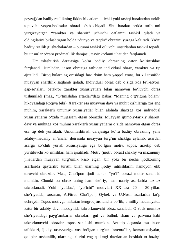 peyzaj)dan badiiy reallikning ikkinchi qatlami – ichki yoki tashqi harakatdan tarkib
topuvchi  voqea-hodisalar  obrazi  o‘sib  chiqadi.  Shu  harakat  ortida  turib  uni
yurgizayotgan  “xarakter  va  sharoit”  uchinchi  qatlamni  tashkil  qiladi  va
oldingilarini birlashtirgan holda “dunyo va taqdir” obrazini yuzaga keltiradi. Ya’ni
badiiy reallik g‘ishtchalardan – butunni tashkil qiluvchi unsurlardan tashkil topadi,
bu unsurlar o‘zaro predmetlilik darajasi, tasvir ko‘lami jihatidan farqlanadi. 
Umumlashtirish  darajasiga  ko‘ra  badiiy  obrazning  qator  ko‘rinishlari
farqlanadi. Jumladan, inson obraziga tatbiqan individual obraz, xarakter va tip
ajratiladi. Biroq bularning orasidagi farq doim ham yaqqol emas, bu xil tasnifda
muayyan shartlilik saqlanib qoladi. Individual obraz deb o‘ziga xos fe’l-atvori,
gap-so‘zlari,  betakror  xarakter  xususiyatlari  bilan  namoyon  bo‘luvchi  obraz
tushuniladi (mas., “O’tmishdan ertaklar”dagi Babar, “Mening o‘g‘rigina bolam”
hikoyasidagi Roqiya bibi). Xarakter esa muayyan davr va muhit kishilariga xos eng
muhim,  xarakterli  umumiy  xususiyatlar  bilan  alohida  shaxsga  xos  individual
xususiyatlarni o‘zida mujassam etgan obrazdir. Muayyan ijtimoiy-tarixiy sharoit,
davr va muhitga xos muhim xarakterli xususiyatlarni o‘zida namoyon etgan obraz
esa tip deb yuritiladi. Umumlashtirish darajasiga ko‘ra badiiy obrazning yana
adabiy-madaniy an’analar doirasida muayyan turg‘un shaklga aylanib, asardan
asarga  ko‘chib  yurish  xususiyatiga  ega  bo‘lgan  motiv,  topos,  arxetip  deb
yuritiluvchi ko‘rinishlari ham ajratiladi. Motiv (motiv obraz) shakliy va mazmuniy
jihatlardan  muayyan  turg‘unlik  kasb  etgan,  bir  yoki  bir  necha  ijodkorning
asarlarida  qaytarilib  turishi  bilan  ularning  ijodiy  intilishlarini  namoyon  etib
turuvchi  obrazdir.  Mas.,  Cho‘lpon  ijodi  uchun  “yo‘l”  obrazi  motiv  sanalishi
mumkin.  Chunki  bu  obraz  uning  ham  she’riy,  ham  nasriy  asarlarida  tez-tez
takrorlanadi.  Yoki  “yulduz”,  “yo‘lchi”  motivlari  XX  asr  20  –  30-yillari
she’riyatida,  xususan,  A.Fitrat,  Cho‘lpon,  Oybek  va  U.Nosir  asarlarida  ko‘p
uchraydi. Topos motivga nisbatan kengroq tushuncha bo‘lib, u milliy madaniyatda
katta bir adabiy davr mobaynida takrorlanuvchi obraz sanaladi. O’zbek mumtoz
she’riyatidagi  payg‘ambarlar  obrazlari,  gul  va  bulbul,  sham  va  parvona  kabi
takrorlanuvchi  obrazlar  topos  sanalishi  mumkin.  Arxetip  deganda  esa  inson
tafakkuri, ijodiy tasavvuriga xos bo‘lgan turg‘un “sxema”lar, konstruktsiyalar,
qoliplar tushunilib, ularning izlarini eng qadimgi davrlardan boshlab to hozirgi
