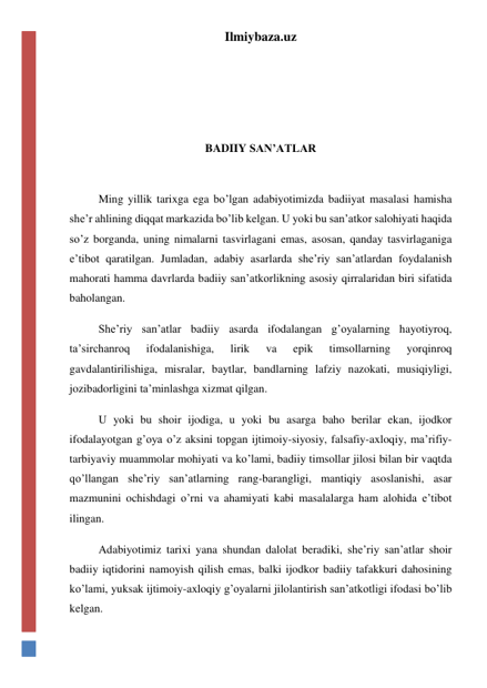 Ilmiybaza.uz 
 
 
 
 
BADIIY SAN’ATLAR 
 
Ming yillik tarixga ega bo’lgan adabiyotimizda badiiyat masalasi hamisha 
she’r ahlining diqqat markazida bo’lib kelgan. U yoki bu san’atkor salohiyati haqida 
so’z borganda, uning nimalarni tasvirlagani emas, asosan, qanday tasvirlaganiga 
e’tibot qaratilgan. Jumladan, adabiy asarlarda she’riy san’atlardan foydalanish 
mahorati hamma davrlarda badiiy san’atkorlikning asosiy qirralaridan biri sifatida 
baholangan. 
She’riy san’atlar badiiy asarda ifodalangan g’oyalarning hayotiyroq, 
ta’sirchanroq 
ifodalanishiga, 
lirik 
va 
epik 
timsollarning 
yorqinroq 
gavdalantirilishiga, misralar, baytlar, bandlarning lafziy nazokati, musiqiyligi, 
jozibadorligini ta’minlashga xizmat qilgan. 
U yoki bu shoir ijodiga, u yoki bu asarga baho berilar ekan, ijodkor 
ifodalayotgan g’oya o’z aksini topgan ijtimoiy-siyosiy, falsafiy-axloqiy, ma’rifiy-
tarbiyaviy muammolar mohiyati va ko’lami, badiiy timsollar jilosi bilan bir vaqtda 
qo’llangan she’riy san’atlarning rang-barangligi, mantiqiy asoslanishi, asar 
mazmunini ochishdagi o’rni va ahamiyati kabi masalalarga ham alohida e’tibot 
ilingan. 
Adabiyotimiz tarixi yana shundan dalolat beradiki, she’riy san’atlar shoir 
badiiy iqtidorini namoyish qilish emas, balki ijodkor badiiy tafakkuri dahosining 
ko’lami, yuksak ijtimoiy-axloqiy g’oyalarni jilolantirish san’atkotligi ifodasi bo’lib 
kelgan. 
