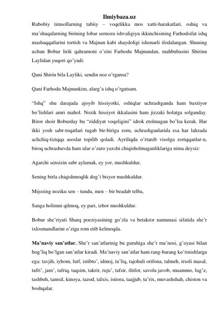 Ilmiybaza.uz 
Rubobiy timsollarning tabiiy – voqelikka mos xatti-harakatlari, oshiq va 
ma’shuqalarning birining lobar sernozu ishvaligiyu ikkinchisining Farhodsifat ishq 
mashaqqatlarini tortish va Majnun kabi shaydoligi ishonarli ifodalangan. Shuning 
uchun Bobur lirik qahramoni o’zini Farhodu Majnundan, mahbubasini Shirinu 
Laylidan yuqori qo’yadi: 
Qani Shirin bila Layliki, sendin noz o’rgansa? 
Qani Farhodu Majnunkim, alarg’a ishq o’rgatsam. 
“Ishq” shu darajada ajoyib hissiyotki, oshiqlar uchrashganda ham baxtiyor 
bo’lishlari amri mahol. Nozik hissiyot ikkalasini ham jizzaki holatga solganday. 
Biror shoir Boburday bu “ziddiyat voqeligini” idrok etolmagan bo’lsa kerak. Har 
ikki yosh sabr-toqatlari tugab bir-biriga zoru, uchrashganlarida esa har lahzada 
achchiq-tiziqqa asoslar topilib qoladi. Ayriliqda o’rtanib visolga zoriqqanlar-u, 
biroq uchrashuvda ham ular o’zaro yaxshi chiqisholmaganliklariga nima deysiz: 
Agarchi sensizin sabr aylamak, ey yor, mushkuldur, 
Sening birla chiqishmoqlik dog’i bisyor mushkuldur. 
Mijozing noziku sen – tundu, men – bir beadab telba, 
Sanga holimni qilmoq, ey pari, izhor mushkuldur. 
Bobur she’riyati Sharq poeziyasining go’zla va betakror namunasi sifatida she’r 
ixlosmandlarini o’ziga rom etib kelmoqda. 
Ma’naviy san’atlar. She’r san’atlarinig bu guruhiga she’r ma’nosi, g’oyasi bilan 
bog’liq bo’lgan san’atlar kiradi. Ma’naviy san’atlar ham rang-barang ko’rinishlarga 
ega: tavjih, iyhom, lutf, istibto’, idmoj, ta’liq, tajohuli orifona, talmeh, irsoli masal, 
tafri’, jam’, tafriq, taqsim, takrir, ruju’, tafsir, iltifot, savolu javob, muammo, lug’z, 
tashbeh, tamsil, kinoya, tazod, talxis, istiora, taajjub, ta’rix, muvashshah, chiston va 
boshqalar.  
