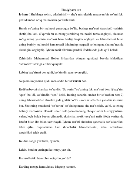 Ilmiybaza.uz 
Iyhom ( Shubhaga solish, adashtirish) – she’r misralarida muayyan bir so’zni ikki 
yoxud undan ortiq ma’nolarda qo’llash usuli. 
Bunda so’zning bir ma’nosi yuzaroqda bo’lib, boshqa ma’nosi (asosiysi) yashirin 
(botin) bo’ladi. O’quvch bu so’zning yuzakiroq ma’nosini tezda anglaydi, shundan 
so’ng uning yashirin ma’nosi ham borligi haqida o’ylaydi va fahm-farosat bilan 
uning botiniy ma’nosini ham topadi (shoirning maqsadi so’zning na shu ma’nosida 
ekanligini anglaydi). Iyhom nozik fikrlarni pardali ifodalashda juda qo’l keladi. 
Zahiriddin Muhammad Bobur lirikasidan olingan quyidagi baytda ishlatilgan 
“so’rorim” so’ziga e’tibor qilaylik: 
Labing bag’rimni qon qildi, ko’zimdin qon ravon qildi, 
Nega holim yomon qildi, men andin bir so’rorim bor. 
Endi bu baytni sharhlab ko’raylik: “So’rorim” so’zining ikki ma’nosi bor: 1) bag’rim 
“qon” bo’ldi, ko’zimdin “qon” keldi. Buning sababini undan bir so’rashim bor; 2) 
uning lablari totidan ahvolim juda g’alati bo’ldi – men u lablardan yana bir so’rorim 
bor. Shoirning muddaosi “so’rorim” so’zining mana shu ma’nosida, ya’ni, so’zning 
botiniy ma’nosida. Demak, shoir lirik qahramonning chuqur intim his-tuyg’ularini 
yalang’och holda bayon qilmaydi, aksincha, nozik tuyg’uni nafis ifoda vositasida 
latofat bilan ibo bilan tasvirlaydi. Iyhom san’ati shoirdan qanchalik san’atkorlikni 
talab qilsa, o’quvchidan ham shunchalik fahm-farosatni, zehni o’tkirlikni, 
topqirlikni talab etadi. 
Keldim sanga yuz birla, ey moh, 
Lekin, bordim yuzingni ko’rmay, yuz oh, 
Hamsuhbatiki hamrohni netay bu yo’lda? 
Darding menga hamsuhbatu ishqung hamroh. 
