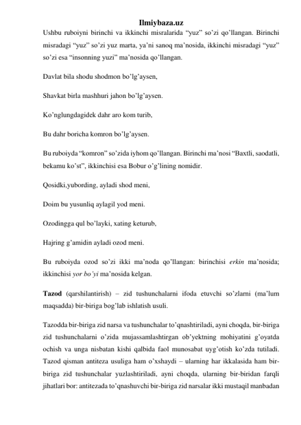 Ilmiybaza.uz 
Ushbu ruboiyni birinchi va ikkinchi misralarida “yuz” so’zi qo’llangan. Birinchi 
misradagi “yuz” so’zi yuz marta, ya’ni sanoq ma’nosida, ikkinchi misradagi “yuz” 
so’zi esa “insonning yuzi” ma’nosida qo’llangan. 
Davlat bila shodu shodmon bo’lg’aysen, 
Shavkat birla mashhuri jahon bo’lg’aysen. 
Ko’nglungdagidek dahr aro kom turib, 
Bu dahr boricha komron bo’lg’aysen. 
Bu ruboiyda “komron” so’zida iyhom qo’llangan. Birinchi ma’nosi “Baxtli, saodatli, 
bekamu ko’st”, ikkinchisi esa Bobur o’g’lining nomidir. 
Qosidki,yubording, ayladi shod meni, 
Doim bu yusunliq aylagil yod meni. 
Ozodingga qul bo’layki, xating keturub, 
Hajring g’amidin ayladi ozod meni. 
Bu ruboiyda ozod so’zi ikki ma’noda qo’llangan: birinchisi erkin ma’nosida; 
ikkinchisi yor bo’yi ma’nosida kelgan.  
Tazod (qarshilantirish) – zid tushunchalarni ifoda etuvchi so’zlarni (ma’lum 
maqsadda) bir-biriga bog’lab ishlatish usuli. 
Tazodda bir-biriga zid narsa va tushunchalar to’qnashtiriladi, ayni choqda, bir-biriga 
zid tushunchalarni o’zida mujassamlashtirgan ob’yektning mohiyatini g’oyatda 
ochish va unga nisbatan kishi qalbida faol munosabat uyg’otish ko’zda tutiladi. 
Tazod qisman antiteza usuliga ham o’xshaydi – ularning har ikkalasida ham bir-
biriga zid tushunchalar yuzlashtiriladi, ayni choqda, ularning bir-biridan farqli 
jihatlari bor: antitezada to’qnashuvchi bir-biriga zid narsalar ikki mustaqil manbadan 
