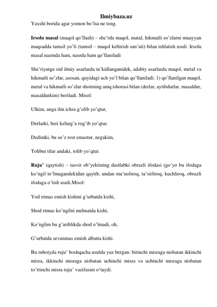 Ilmiybaza.uz 
Yaxshi borida agar yomon bo’lsa ne tong.  
Irsolu masal (maqol qo’llash) – she’rda maqol, matal, hikmatli so’zlarni muayyan 
maqsadda tamsil yo’li (tamsil – maqol keltirish san’ati) bilan ishlatish usuli. Irsolu 
masal nazmda ham, nasrda ham qo’llaniladi 
She’riyatga oid ilmiy asarlarda ta’kidlanganidek, adabiy asarlarda maqol, metal va 
hikmatli so’zlar, asosan, quyidagi uch yo’l bilan qo’llaniladi: 1) qo’llanilgan maqol, 
metal va hikmatli so’zlar shoirning aniq ishorasi bilan (derlar, aytibdurlar, masaldur, 
masaldurkim) beriladi. Misol: 
Ulkim, anga ilm ichra g’olib yo’qtur, 
Derlarki, beri kelurg’a rog’ib yo’qtur. 
Dedimki, bu so’z rost emastur, negakim, 
Tolibni tilar andaki, tolib yo’qtur. 
Ruju’ (qaytish) – tasvir ob’yektining dastlabki obrazli ifodasi (go’yo bu ifodaga 
ko’ngil to’lmagandek)dan qaytib, undan ma’noliroq, ta’sirliroq, kuchliroq, obrazli 
ifodaga o’tish usuli.Misol: 
Yod etmas emish kishini g’urbatda kishi, 
Shod etmas ko’ngilni mehnatda kishi, 
Ko’nglim bu g’ariblikda shod o’lmadi, oh, 
G’urbatda sevunmas emish albatta kishi. 
Bu ruboiyda ruju’ boshqacha usulda yuz bergan: birinchi misraga nisbatan ikkinchi 
misra, ikkinchi misraga nisbatan uchinchi misra va uchinchi misraga nisbatan 
to’rtinchi misra ruju’ vazifasini o‘taydi. 
