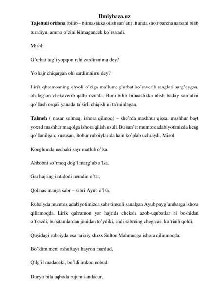 Ilmiybaza.uz 
Tajohuli orifona (bilib – bilmaslikka olish san’ati). Bunda shoir barcha narsani bilib 
turadiyu, ammo o’zini bilmagandek ko’rsatadi. 
Misol:  
G’urbat tug’i yopqon ruhi zardimnimu dey? 
Yo hajr chiqargan ohi sardimnimu dey? 
Lirik qhramonning ahvoli o’ziga ma’lum: g’urbat ko’raverib ranglari sarg’aygan, 
oh-fog’on chekaverib qalbi ozurda. Buni bilib bilmaslikka olish badiiy san’atini 
qo’llash orqali yanada ta’sirli chiqishini ta’minlagan.  
Talmeh ( nazar solmoq, ishora qilmoq) – she’rda mashhur qissa, mashhur bayt 
yoxud mashhur maqolga ishora qilish usuli. Bu san’at mumtoz adabiyotimizda keng 
qo’llanilgan, xususan, Bobur ruboiylarida ham ko’plab uchraydi. Misol: 
Konglumda nechaki sayr matlub o’lsa, 
Ahbobni so’rmoq dog’I marg’ub o’lsa. 
Gar hajring imtidodi mundin o’tar, 
Qolmas manga sabr – sabri Ayub o’lsa. 
Ruboiyda mumtoz adabiyotimizda sabr timsoli sanalgan Ayub payg’ambarga ishora 
qilinmoqda. Lirik qahramon yor hajrida cheksiz azob-uqubatlar ni boshidan 
o’tkazdi, bu sitamlardan jonidan to’ydiki, endi sabrning chegarasi ko’rinib qoldi. 
Quyidagi ruboiyda esa tarixiy shaxs Sulton Mahmudga ishora qilinmoqda: 
Bo’ldim meni oshuftayu hayron mardud, 
Qilg’il madadeki, bo’ldi imkon nobud. 
Dunyo bila uqboda rujum sandadur, 
