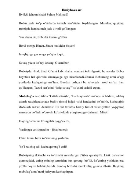 Ilmiybaza.uz 
Ey ikki jahonni shahi Sulton Mahmud! 
Bobur juda ko’p o’rinlarda talmeh san’atidan foydalangan. Masalan, quyidagi 
ruboiyda ham talmeh juda o’rinli qo’llangan: 
Yuz shukr de, Boburki Karimi g’affor 
Berdi menga Hindu, Sindu mulkidin bisyor! 
Issiqlig’iga gar senga yo’qtur toqat, 
Sovuq yuzin ko’ray desang, G’azni bor. 
Ruboiyda Hind, Sind, G’azni kabi shahar nomlari keltirilganki, bu nomlar Bobur 
hayotida hal qiluvchi ahamiyatga ega hisoblanadi.Chunki Boburning umri o’zga 
yurtlarda kechganligi ma’lum. Bundan tashqari bu ruboiyda tazod san’ati ham 
qo’llangan. Tazod san’atini “issig-sovug’” so’zlari tashkil etgan.  
Mubolag’a arab tilida “kattalashtirish”, “kuchraytirish” ma’nosini bildirib, adabiy 
asarda tasvirlanayotgan badiiy timsol holati yoki harakatini bo’rttirib, kuchaytirib 
ifodalash san’ati demakdir. Bu xil tasvirda badiiy timsol xususiyatlari yaqqolroq 
namoyon bo’ladi, o’quvchi ko’zi oldida yorqinroq gavdalanadi. Misol: 
Hajringda but un ko’ngulda qayg’u erdi, 
Vaslingga yetishmadim – jihat bu erdi: 
Ohim tutuni birla ko’zumning yoshidin 
Yo’l balchiq edi, kecha qorong’i erdi! 
Ruboiyning ikkinchi va to’rtinchi misralariga e’tibor qarataylik. Lirik qahramon 
aytmoqdaki, uning ohining tutunidan kun qorong’ bo’ldi, ko’zining yoshidan esa, 
yo’llar loy va balchiq bo’ldi. Bunday bo’lishi mumkinligi gumon albatta. Baytdagi 
mubolag’a ma’noni judayam kuchaytirgan. 
