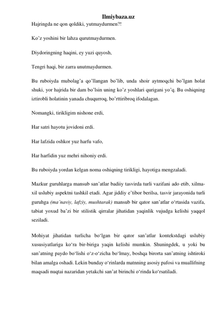 Ilmiybaza.uz 
Hajringda ne qon qoldiki, yutmaydurmen?! 
Ko’z yoshini bir lahza qurutmaydurmen. 
Diydoringning haqini, ey yuzi quyosh, 
Tengri haqi, bir zarra unutmaydurmen. 
Bu ruboiyda mubolag’a qo’llangan bo’lib, unda shoir aytmoqchi bo’lgan holat 
shuki, yor hajrida bir dam bo’lsin uning ko’z yoshlari qurigani yo’q. Bu oshiqning 
iztirobli holatinin yanada chuqurroq, bo’rttiribroq ifodalagan. 
Nomangki, tirikligim nishone erdi, 
Har satri hayotu jovidoni erdi. 
Har lafzida oshkor yuz harfu vafo, 
Har harfidin yuz mehri nihoniy erdi. 
Bu ruboiyda yordan kelgan noma oshiqning tirikligi, hayotiga mengzaladi. 
Mazkur guruhlarga mansub sanʼatlar badiiy tasvirda turli vazifani ado etib, xilma-
xil uslubiy aspektni tashkil etadi. Agar jiddiy eʼtibor berilsa, tasvir jarayonida turli 
guruhga (maʼnaviy, lafziy, mushtarak) mansub bir qator sanʼatlar oʻrtasida vazifa, 
tabiat yoxud baʼzi bir stilistik qirralar jihatidan yaqinlik vujudga kelishi yaqqol 
seziladi. 
Mohiyat jihatidan turlicha boʻlgan bir qator sanʼatlar kontekstdagi uslubiy 
xususiyatlariga koʻra bir-biriga yaqin kelishi mumkin. Shuningdek, u yoki bu 
sanʼatning paydo boʻlishi oʻz-oʻzicha boʻlmay, boshqa birorta sanʼatning ishtiroki 
bilan amalga oshadi. Lekin bunday oʻrinlarda matnning asosiy pafosi va muallifning 
maqsadi nuqtai nazaridan yetakchi sanʼat birinchi oʻrinda koʻrsatiladi. 
