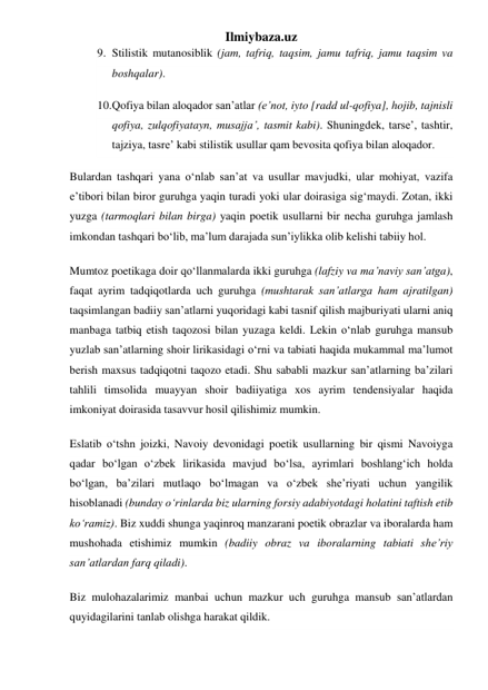 Ilmiybaza.uz 
9. Stilistik mutanosiblik (jam, tafriq, taqsim, jamu tafriq, jamu taqsim va 
boshqalar). 
10. Qofiya bilan aloqador sanʼatlar (eʼnot, iyto [radd ul-qofiya], hojib, tajnisli 
qofiya, zulqofiyatayn, musajjaʼ, tasmit kabi). Shuningdek, tarseʼ, tashtir, 
tajziya, tasreʼ kabi stilistik usullar qam bevosita qofiya bilan aloqador. 
Bulardan tashqari yana oʻnlab sanʼat va usullar mavjudki, ular mohiyat, vazifa 
eʼtibori bilan biror guruhga yaqin turadi yoki ular doirasiga sigʻmaydi. Zotan, ikki 
yuzga (tarmoqlari bilan birga) yaqin poetik usullarni bir necha guruhga jamlash 
imkondan tashqari boʻlib, maʼlum darajada sunʼiylikka olib kelishi tabiiy hol. 
Mumtoz poetikaga doir qoʻllanmalarda ikki guruhga (lafziy va maʼnaviy sanʼatga), 
faqat ayrim tadqiqotlarda uch guruhga (mushtarak sanʼatlarga ham ajratilgan) 
taqsimlangan badiiy sanʼatlarni yuqoridagi kabi tasnif qilish majburiyati ularni aniq 
manbaga tatbiq etish taqozosi bilan yuzaga keldi. Lekin oʻnlab guruhga mansub 
yuzlab sanʼatlarning shoir lirikasidagi oʻrni va tabiati haqida mukammal maʼlumot 
berish maxsus tadqiqotni taqozo etadi. Shu sababli mazkur sanʼatlarning baʼzilari 
tahlili timsolida muayyan shoir badiiyatiga xos ayrim tendensiyalar haqida 
imkoniyat doirasida tasavvur hosil qilishimiz mumkin. 
Eslatib oʻtshn joizki, Navoiy devonidagi poetik usullarning bir qismi Navoiyga 
qadar boʻlgan oʻzbek lirikasida mavjud boʻlsa, ayrimlari boshlangʻich holda 
boʻlgan, baʼzilari mutlaqo boʻlmagan va oʻzbek sheʼriyati uchun yangilik 
hisoblanadi (bunday oʻrinlarda biz ularning forsiy adabiyotdagi holatini taftish etib 
koʻramiz). Biz xuddi shunga yaqinroq manzarani poetik obrazlar va iboralarda ham 
mushohada etishimiz mumkin (badiiy obraz va iboralarning tabiati sheʼriy 
sanʼatlardan farq qiladi). 
Biz mulohazalarimiz manbai uchun mazkur uch guruhga mansub sanʼatlardan 
quyidagilarini tanlab olishga harakat qildik. 
