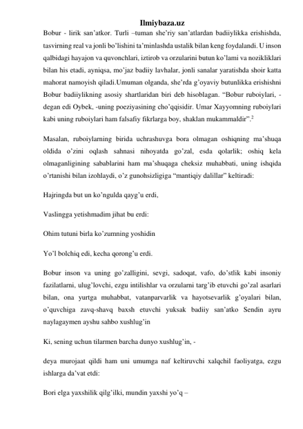 Ilmiybaza.uz 
Bobur - lirik san’atkor. Turli –tuman she’riy san’atlardan badiiylikka erishishda, 
tasvirning real va jonli bo’lishini ta’minlashda ustalik bilan keng foydalandi. U inson 
qalbidagi hayajon va quvonchlari, iztirob va orzularini butun ko’lami va nozikliklari 
bilan his etadi, ayniqsa, mo’jaz badiiy lavhalar, jonli sanalar yaratishda shoir katta 
mahorat namoyish qiladi.Umuman olganda, she’rda g’oyaviy butunlikka erishishni 
Bobur badiiylikning asosiy shartlaridan biri deb hisoblagan. “Bobur ruboiylari, - 
degan edi Oybek, -uning poeziyasining cho’qqisidir. Umar Xayyomning ruboiylari 
kabi uning ruboiylari ham falsafiy fikrlarga boy, shaklan mukammaldir”.2 
Masalan, ruboiylarning birida uchrashuvga bora olmagan oshiqning ma’shuqa 
oldida o’zini oqlash sahnasi nihoyatda go’zal, esda qolarlik; oshiq kela 
olmaganligining sabablarini ham ma’shuqaga cheksiz muhabbati, uning ishqida 
o’rtanishi bilan izohlaydi, o’z gunohsizligiga “mantiqiy dalillar” keltiradi: 
Hajringda but un ko’ngulda qayg’u erdi, 
Vaslingga yetishmadim jihat bu erdi: 
Ohim tutuni birla ko’zumning yoshidin 
Yo’l bolchiq edi, kecha qorong’u erdi. 
Bobur inson va uning go’zalligini, sevgi, sadoqat, vafo, do’stlik kabi insoniy 
fazilatlarni, ulug’lovchi, ezgu intilishlar va orzularni targ’ib etuvchi go’zal asarlari 
bilan, ona yurtga muhabbat, vatanparvarlik va hayotsevarlik g’oyalari bilan, 
o’quvchiga zavq-shavq baxsh etuvchi yuksak badiiy san’atko Sendin ayru 
naylagaymen ayshu sahbo xushlug’in 
Ki, sening uchun tilarmen barcha dunyo xushlug’in, - 
deya murojaat qildi ham uni umumga naf keltiruvchi xalqchil faoliyatga, ezgu 
ishlarga da’vat etdi: 
Bori elga yaxshilik qilg’ilki, mundin yaxshi yo’q – 
