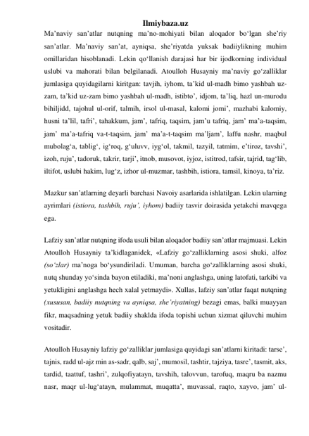 Ilmiybaza.uz 
Maʼnaviy sanʼatlar nutqning maʼno-mohiyati bilan aloqador boʻlgan sheʼriy 
sanʼatlar. Maʼnaviy sanʼat, ayniqsa, sheʼriyatda yuksak badiiylikning muhim 
omillaridan hisoblanadi. Lekin qoʻllanish darajasi har bir ijodkorning individual 
uslubi va mahorati bilan belgilanadi. Atoulloh Husayniy maʼnaviy goʻzalliklar 
jumlasiga quyidagilarni kiritgan: tavjih, iyhom, taʼkid ul-madh bimo yashbah uz-
zam, taʼkid uz-zam bimo yashbah ul-madh, istibtoʼ, idjom, taʼliq, hazl un-murodu 
bihiljidd, tajohul ul-orif, talmih, irsol ul-masal, kalomi jomiʼ, mazhabi kalomiy, 
husni taʼlil, tafriʼ, tahakkum, jamʼ, tafriq, taqsim, jamʼu tafriq, jamʼ maʼa-taqsim, 
jamʼ maʼa-tafriq va-t-taqsim, jamʼ maʼa-t-taqsim maʼljamʼ, laffu nashr, maqbul 
mubolagʻa, tabligʻ, igʻroq, gʻuluvv, iygʻol, takmil, tazyil, tatmim, eʼtiroz, tavshiʼ, 
izoh, rujuʼ, tadoruk, takrir, tarjiʼ, itnob, musovot, iyjoz, istitrod, tafsir, tajrid, tagʻlib, 
iltifot, uslubi hakim, lugʻz, izhor ul-muzmar, tashbih, istiora, tamsil, kinoya, taʼriz. 
Mazkur sanʼatlarning deyarli barchasi Navoiy asarlarida ishlatilgan. Lekin ularning 
ayrimlari (istiora, tashbih, rujuʼ, iyhom) badiiy tasvir doirasida yetakchi mavqega 
ega. 
Lafziy sanʼatlar nutqning ifoda usuli bilan aloqador badiiy sanʼatlar majmuasi. Lekin 
Atoulloh Husayniy taʼkidlaganidek, «Lafziy goʻzalliklarning asosi shuki, alfoz 
(soʻzlar) maʼnoga boʻysundiriladi. Umuman, barcha goʻzalliklarning asosi shuki, 
nutq shunday yoʻsinda bayon etiladiki, maʼnoni anglashga, uning latofati, tarkibi va 
yetukligini anglashga hech xalal yetmaydi». Xullas, lafziy sanʼatlar faqat nutqning 
(xususan, badiiy nutqning va ayniqsa, sheʼriyatning) bezagi emas, balki muayyan 
fikr, maqsadning yetuk badiiy shaklda ifoda topishi uchun xizmat qiluvchi muhim 
vositadir. 
Atoulloh Husayniy lafziy goʻzalliklar jumlasiga quyidagi sanʼatlarni kiritadi: tarseʼ, 
tajnis, radd ul-ajz min as-sadr, qalb, sajʼ, mumosil, tashtir, tajziya, tasreʼ, tasmit, aks, 
tardid, taattuf, tashriʼ, zulqofiyatayn, tavshih, talovvun, tarofuq, maqru ba nazmu 
nasr, maqr ul-lugʻatayn, mulammat, muqattaʼ, muvassal, raqto, xayvo, jamʼ ul-
