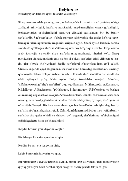 Ilmiybaza.uz 
Kim degaylar dahr aro qoldi falondin yaxshilig’! 
Sharq mumtoz adabiyotining, shu jumladan, o’zbek mumtoz she’riyatining o’ziga 
xosligini, milliyligini, latofatiyu nazokatini, rang-barangligini, estetik go’zalligini, 
jozibadorligiyu ta’sirchanligini namoyon qiluvchi vasitalardan biri bu badiiy 
san’atlardir. She’r san’atlari o’zbek mumtoz adabiyotida shu qadar ko’p va rang-
barangki, ularning umumiy miqdorini aniqlash qiyin. Shuni aytish lozimki, barcha 
she’rlarda qo’llangan she’r san’atlarining umumiy bo’g’liqlik jihatlari ko’p, ammo 
arab, fors-tojik va turkiy she’r san’atlarining mushtarak jihatlari ko’p. Sharq 
poetikasiga oid tadqiqotlarda arab va fors she’riyati san’atlari tahlil qilingan bo’lsa-
da, ular o’zbek she’riyatidagi badiiy san’atlarni o’rganishda ham qo’l keladi. 
Chunki, yuqorida qayd etilganidek, she’r san’atlari borasidagi kuzatishlar , umumiy 
qonuniyatlar Sharq xalqlari uchun bir xildir. O’zbek she’r san’atlari hali atroflicha 
tahlil qilingani yo’q, lekin ayrim ilmiy kuzatishlar mavjud. Masalan, 
V.Rahmonovning “She’r san’atlari” o’quv qo’llanmasi, M.Shayxzoda, A.Rustamov, 
N.Mallayev, A.Hayitmetov, YO.Ishoqov, B.Sarimsoqov, U.To’ychiyev va boshqa 
olimlarning qilgan ishlari mavjud. Ammo, bular kam. Chunki, she’r san’atlarini ham 
nazariy, ham amaliy jihatdan bilmasdan o’zbek adabiyotini, ayniqsa, she’riyatinini 
o’rganib bo’lmaydi. Biz ham mana shuning uchun ham Bobur ruboiylaridagi badiiy 
san’atlarni o’rganishga jazm etdik. Zahiriddin Muhammad Bobur she’riyatida badiiy 
san’atlar shu qadar o’rinli va chiroyli qo’llanganki, she’rlarining ta’sirchanligini 
oshirishga katta hissa qo’shgan.Misol: 
Kopdin berikim yoru diyorim yo’qtur, 
Bir lahzayu bir nafas qarorim yo’qtur. 
Keldim bu sori o’z ixtiyorim birla, 
Lekin borurimda ixtiyorim yo’qtur. 
Bu ruboiyning g’oyaviy negizida ayriliq, hijron tuyg’usi yotadi, unda ijtimoiy rang 
quyuq, ya’ni yor bilan barobar diyor qayg’usi asosiy planda talqin etilgan. 
