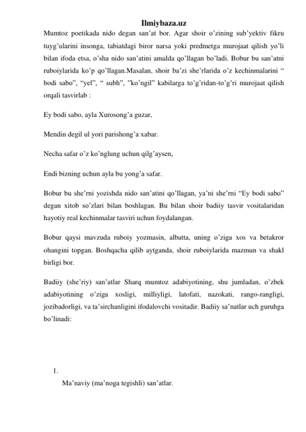 Ilmiybaza.uz 
Mumtoz poetikada nido degan san’at bor. Agar shoir o’zining sub’yektiv fikru 
tuyg’ularini insonga, tabiatdagi biror narsa yoki predmetga murojaat qilish yo’li 
bilan ifoda etsa, o’sha nido san’atini amalda qo’llagan bo’ladi. Bobur bu san’atni 
ruboiylarida ko’p qo’llagan.Masalan, shoir ba’zi she’rlarida o’z kechinmalarini “ 
bodi sabo”, “yel”, “ subh”, ”ko’ngil” kabilarga to’g’ridan-to’g’ri murojaat qilish 
orqali tasvirlab : 
Ey bodi sabo, ayla Xurosong’a guzar, 
Mendin degil ul yori parishong’a xabar. 
Necha safar o’z ko’nglung uchun qilg’aysen, 
Endi bizning uchun ayla bu yong’a safar. 
Bobur bu she’rni yozishda nido san’atini qo’llagan, ya’ni she’rni “Ey bodi sabo” 
degan xitob so’zlari bilan boshlagan. Bu bilan shoir badiiy tasvir vositalaridan 
hayotiy real kechinmalar tasviri uchun foydalangan. 
Bobur qaysi mavzuda ruboiy yozmasin, albatta, uning o’ziga xos va betakror 
ohangini topgan. Boshqacha qilib aytganda, shoir ruboiylarida mazmun va shakl 
birligi bor. 
Badiiy (she’riy) san’atlar Sharq mumtoz adabiyotining, shu jumladan, o’zbek 
adabiyotining o’ziga xosligi, milliyligi, latofati, nazokati, rango-rangligi, 
jozibadorligi, va ta’sirchanligini ifodalovchi vositadir. Badiiy sa’natlar uch guruhga 
bo’linadi: 
 
 
1.  
Ma’naviy (ma’noga tegishli) san’atlar.  
