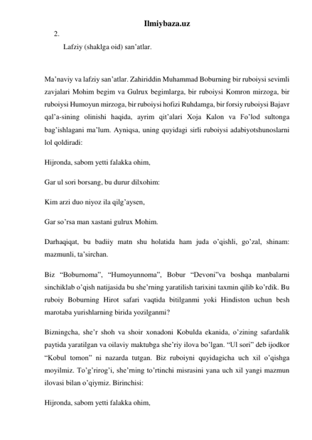 Ilmiybaza.uz 
2.  
Lafziy (shaklga oid) san’atlar.  
 
Ma’naviy va lafziy san’atlar. Zahiriddin Muhammad Boburning bir ruboiysi sevimli 
zavjalari Mohim begim va Gulrux begimlarga, bir ruboiysi Komron mirzoga, bir 
ruboiysi Humoyun mirzoga, bir ruboiysi hofizi Ruhdamga, bir forsiy ruboiysi Bajavr 
qal’a-sining olinishi haqida, ayrim qit’alari Xoja Kalon va Fo’lod sultonga 
bag’ishlagani ma’lum. Ayniqsa, uning quyidagi sirli ruboiysi adabiyotshunoslarni 
lol qoldiradi: 
Hijronda, sabom yetti falakka ohim, 
Gar ul sori borsang, bu durur dilxohim: 
Kim arzi duo niyoz ila qilg’aysen, 
Gar so’rsa man xastani gulrux Mohim. 
Darhaqiqat, bu badiiy matn shu holatida ham juda o’qishli, go’zal, shinam: 
mazmunli, ta’sirchan. 
Biz “Boburnoma”, “Humoyunnoma”, Bobur “Devoni”va boshqa manbalarni 
sinchiklab o’qish natijasida bu she’rning yaratilish tarixini taxmin qilib ko’rdik. Bu 
ruboiy Boburning Hirot safari vaqtida bitilganmi yoki Hindiston uchun besh 
marotaba yurishlarning birida yozilganmi? 
Bizningcha, she’r shoh va shoir xonadoni Kobulda ekanida, o’zining safardalik 
paytida yaratilgan va oilaviy maktubga she’riy ilova bo’lgan. “Ul sori” deb ijodkor 
“Kobul tomon” ni nazarda tutgan. Biz ruboiyni quyidagicha uch xil o’qishga 
moyilmiz. To’g’rirog’i, she’rning to’rtinchi misrasini yana uch xil yangi mazmun 
ilovasi bilan o’qiymiz. Birinchisi: 
Hijronda, sabom yetti falakka ohim, 
