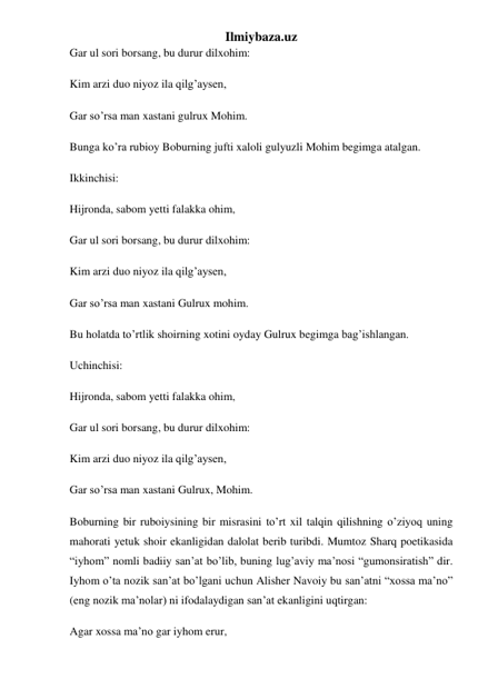 Ilmiybaza.uz 
Gar ul sori borsang, bu durur dilxohim: 
Kim arzi duo niyoz ila qilg’aysen, 
Gar so’rsa man xastani gulrux Mohim. 
Bunga ko’ra rubioy Boburning jufti xaloli gulyuzli Mohim begimga atalgan. 
Ikkinchisi: 
Hijronda, sabom yetti falakka ohim, 
Gar ul sori borsang, bu durur dilxohim: 
Kim arzi duo niyoz ila qilg’aysen, 
Gar so’rsa man xastani Gulrux mohim. 
Bu holatda to’rtlik shoirning xotini oyday Gulrux begimga bag’ishlangan. 
Uchinchisi: 
Hijronda, sabom yetti falakka ohim, 
Gar ul sori borsang, bu durur dilxohim: 
Kim arzi duo niyoz ila qilg’aysen, 
Gar so’rsa man xastani Gulrux, Mohim. 
Boburning bir ruboiysining bir misrasini to’rt xil talqin qilishning o’ziyoq uning 
mahorati yetuk shoir ekanligidan dalolat berib turibdi. Mumtoz Sharq poetikasida 
“iyhom” nomli badiiy san’at bo’lib, buning lug’aviy ma’nosi “gumonsiratish” dir. 
Iyhom o’ta nozik san’at bo’lgani uchun Alisher Navoiy bu san’atni “xossa ma’no” 
(eng nozik ma’nolar) ni ifodalaydigan san’at ekanligini uqtirgan: 
Agar xossa ma’no gar iyhom erur, 
