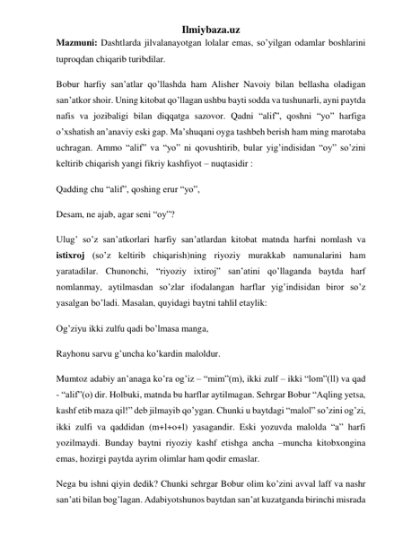 Ilmiybaza.uz 
Mazmuni: Dashtlarda jilvalanayotgan lolalar emas, so’yilgan odamlar boshlarini 
tuproqdan chiqarib turibdilar. 
Bobur harfiy san’atlar qo’llashda ham Alisher Navoiy bilan bellasha oladigan 
san’atkor shoir. Uning kitobat qo’llagan ushbu bayti sodda va tushunarli, ayni paytda 
nafis va jozibaligi bilan diqqatga sazovor. Qadni “alif”, qoshni “yo” harfiga 
o’xshatish an’anaviy eski gap. Ma’shuqani oyga tashbeh berish ham ming marotaba 
uchragan. Ammo “alif” va “yo” ni qovushtirib, bular yig’indisidan “oy” so’zini 
keltirib chiqarish yangi fikriy kashfiyot – nuqtasidir : 
Qadding chu “alif”, qoshing erur “yo”, 
Desam, ne ajab, agar seni “oy”? 
Ulug’ so’z san’atkorlari harfiy san’atlardan kitobat matnda harfni nomlash va 
istixroj (so’z keltirib chiqarish)ning riyoziy murakkab namunalarini ham 
yaratadilar. Chunonchi, “riyoziy ixtiroj” san’atini qo’llaganda baytda harf 
nomlanmay, aytilmasdan so’zlar ifodalangan harflar yig’indisidan biror so’z 
yasalgan bo’ladi. Masalan, quyidagi baytni tahlil etaylik: 
Og’ziyu ikki zulfu qadi bo’lmasa manga, 
Rayhonu sarvu g’uncha ko’kardin maloldur. 
Mumtoz adabiy an’anaga ko’ra og’iz – “mim”(m), ikki zulf – ikki “lom”(ll) va qad 
- “alif”(o) dir. Holbuki, matnda bu harflar aytilmagan. Sehrgar Bobur “Aqling yetsa, 
kashf etib maza qil!” deb jilmayib qo’ygan. Chunki u baytdagi “malol” so’zini og’zi, 
ikki zulfi va qaddidan (m+l+o+l) yasagandir. Eski yozuvda malolda “a” harfi 
yozilmaydi. Bunday baytni riyoziy kashf etishga ancha –muncha kitobxongina 
emas, hozirgi paytda ayrim olimlar ham qodir emaslar. 
Nega bu ishni qiyin dedik? Chunki sehrgar Bobur olim ko’zini avval laff va nashr 
san’ati bilan bog’lagan. Adabiyotshunos baytdan san’at kuzatganda birinchi misrada 

