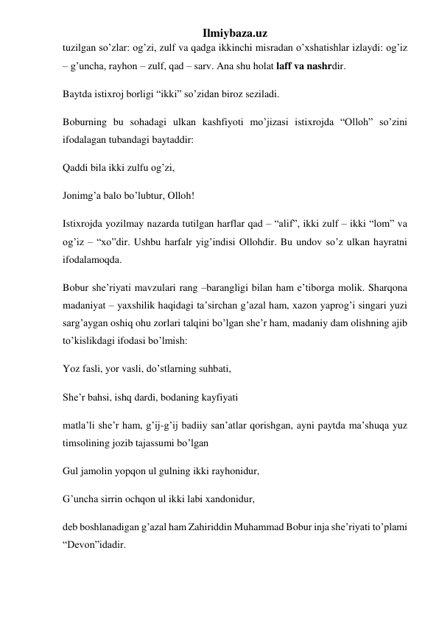 Ilmiybaza.uz 
tuzilgan so’zlar: og’zi, zulf va qadga ikkinchi misradan o’xshatishlar izlaydi: og’iz 
– g’uncha, rayhon – zulf, qad – sarv. Ana shu holat laff va nashrdir. 
Baytda istixroj borligi “ikki” so’zidan biroz seziladi. 
Boburning bu sohadagi ulkan kashfiyoti mo’jizasi istixrojda “Olloh” so’zini 
ifodalagan tubandagi baytaddir: 
Qaddi bila ikki zulfu og’zi, 
Jonimg’a balo bo’lubtur, Olloh! 
Istixrojda yozilmay nazarda tutilgan harflar qad – “alif”, ikki zulf – ikki “lom” va 
og’iz – “xo”dir. Ushbu harfalr yig’indisi Ollohdir. Bu undov so’z ulkan hayratni 
ifodalamoqda. 
Bobur she’riyati mavzulari rang –barangligi bilan ham e’tiborga molik. Sharqona 
madaniyat – yaxshilik haqidagi ta’sirchan g’azal ham, xazon yaprog’i singari yuzi 
sarg’aygan oshiq ohu zorlari talqini bo’lgan she’r ham, madaniy dam olishning ajib 
to’kislikdagi ifodasi bo’lmish: 
Yoz fasli, yor vasli, do’stlarning suhbati, 
She’r bahsi, ishq dardi, bodaning kayfiyati 
matla’li she’r ham, g’ij-g’ij badiiy san’atlar qorishgan, ayni paytda ma’shuqa yuz 
timsolining jozib tajassumi bo’lgan 
Gul jamolin yopqon ul gulning ikki rayhonidur, 
G’uncha sirrin ochqon ul ikki labi xandonidur, 
deb boshlanadigan g’azal ham Zahiriddin Muhammad Bobur inja she’riyati to’plami 
“Devon”idadir. 

