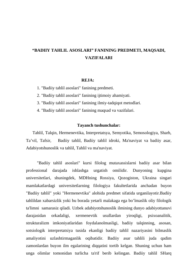 “BADIIY TAHLIL ASOSLARI” FANINING PREDMETI, MAQSADI,
VAZIFALARI
                                                   REJA:
1. "Badiiy tahlil asoslari" fanining predmeti.
2. "Badiiy tahlil asoslari" fanining ijtimoiy ahamiyati.
3. "Badiiy tahlil asoslari" fanining ilmiy-tadqiqot metodlari.
4. "Badiiy tahlil asoslari" fanining maqsad va vazifalari.
Tayanch tushunchalar:
     Tahlil, Talqin, Hermenevtika, Interpretatsya, Semyotika, Semosologiya, Sharh,
Ta’vil, Tafsir,   Badiiy tahlil, Badiiy tahlil idroki, Ma'naviyat va badiiy asar,
Adabiyotshunoslik va tahlil, Tahlil va ma'naviyat.
"Badiiy  tahlil  asoslari"  kursi  filolog  mutaxassislarni  badiiy  asar  bilan
professional  darajada  ishlashga  urgatish  omilidir.  Dunyoning  kupgina
universitetlari,  shuningdek,  MDHning  Rossiya,  Qozogiston,  Ukraina  singari
mamlakatlardagi  universitetlarning  filologiya  fakultetlarida  anchadan  buyon
"Badiiy tahlil" yoki "Hermenevtika" alohida predmet sifatida urganilayotir.Badiiy
tahlildan xabarsizlik yoki bu borada yetarli malakaga ega bo’lmaslik oliy filologik
ta'limni  samarasiz qiladi. Uzbek adabiyotshunoslik ilmining dunyo adabiyottanuvi
darajasidan  orkadaligi,  xermenevtik  usullardan  yiroqligi,  psixoanalitik,
strukturalizm  imkoniyatlaridan  foydalanolmasligi,  badiiy  talqinning,  asosan,
sotsiologik  interpretatsiya  tusida  ekanligi  badiiy  tahlil  nazariyasini  bilmaslik
amaliyotini  uzlashtirmaganlik  oqibatidir.  Badiiy  asar  tahlili  juda  qadim
zamonlardan buyon ilm egalarining diqqatini tortib kelgan. Shuning uchun ham
unga  olimlar  tomonidan  turlicha  ta'rif  berib  kelingan.  Badiiy  tahlil  SHarq
