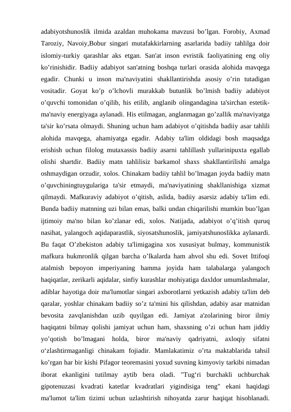 adabiyotshunoslik ilmida azaldan muhokama mavzusi bo’lgan. Forobiy, Axmad
Taroziy, Navoiy,Bobur singari mutafakkirlarning asarlarida badiiy tahlilga doir
islomiy-turkiy qarashlar aks etgan. San'at inson evristik faoliyatining eng oliy
ko’rinishidir. Badiiy adabiyot san'atning boshqa turlari orasida alohida mavqega
egadir.  Chunki  u  inson  ma'naviyatini  shakllantirishda  asosiy  o’rin  tutadigan
vositadir.  Goyat  ko’p  o’lchovli  murakkab  butunlik  bo’lmish  badiiy  adabiyot
o’quvchi tomonidan o’qilib, his etilib, anglanib olingandagina ta'sirchan estetik-
ma'naviy energiyaga aylanadi. His etilmagan, anglanmagan go’zallik ma'naviyatga
ta'sir ko’rsata olmaydi. Shuning uchun ham adabiyot o’qitishda badiiy asar tahlili
alohida  mavqega,  ahamiyatga  egadir.  Adabiy  ta'lim  oldidagi  bosh  maqsadga
erishish uchun filolog mutaxassis badiiy asarni tahlillash yullarinipuxta egallab
olishi  shartdir.  Badiiy  matn  tahlilisiz  barkamol  shaxs  shakllantirilishi  amalga
oshmaydigan orzudir, xolos. Chinakam badiiy tahlil bo’lmagan joyda badiiy matn
o’quvchiningtuygulariga  ta'sir  etmaydi,  ma'naviyatining  shakllanishiga  xizmat
qilmaydi. Mafkuraviy adabiyot o’qitish, aslida, badiiy asarsiz adabiy ta'lim edi.
Bunda badiiy matnning uzi bilan emas, balki undan chiqarilishi mumkin buo’lgan
ijtimoiy  ma'no  bilan  ko’zlanar  edi,  xolos.  Natijada,  adabiyot  o’q’itish  quruq
nasihat, yalangoch aqidaparastlik, siyosatshunoslik, jamiyatshunoslikka aylanardi.
Bu faqat O’zbekiston adabiy ta'limigagina xos xususiyat bulmay, kommunistik
mafkura hukmronlik qilgan barcha o’lkalarda ham ahvol shu edi. Sovet Ittifoqi
atalmish  bepoyon  imperiyaning  hamma  joyida  ham  talabalarga  yalangoch
haqiqatlar, zerikarli aqidalar, sinfiy kurashlar mohiyatiga daxldor umumlashmalar,
adiblar hayotiga doir ma'lumotlar singari axborotlarni yetkazish adabiy ta'lim deb
qaralar, yoshlar chinakam badiiy so’z ta'mini his qilishdan, adabiy asar matnidan
bevosita  zavqlanishdan  uzib  quyilgan  edi.  Jamiyat  a'zolarining  biror  ilmiy
haqiqatni bilmay qolishi jamiyat uchun ham, shaxsning o’zi uchun ham jiddiy
yo’qotish  bo’lmagani  holda,  biror  ma'naviy  qadriyatni,  axloqiy  sifatni
o‘zlashtirmaganligi  chinakam  fojiadir.  Mamlakatimiz  o’rta  maktablarida  tahsil
ko’rgan har bir kishi Pifagor teoremasini yoxud suvning kimyoviy tarkibi nimadan
iborat  ekanligini  tutilmay  aytib  bera  oladi.  "Tug‘ri  burchakli  uchburchak
gipotenuzasi  kvadrati  katetlar  kvadratlari  yigindisiga  teng"  ekani  haqidagi
ma'lumot ta'lim tizimi uchun uzlashtirish nihoyatda zarur  haqiqat  hisoblanadi.
