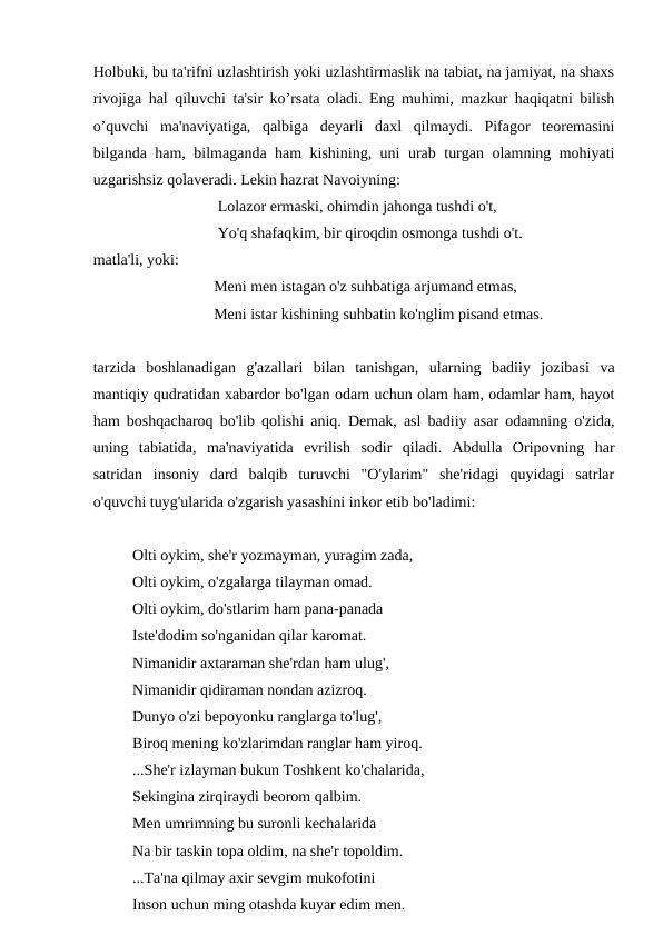 Holbuki, bu ta'rifni uzlashtirish yoki uzlashtirmaslik na tabiat, na jamiyat, na shaxs
rivojiga hal qiluvchi ta'sir ko’rsata oladi. Eng muhimi, mazkur haqiqatni bilish
o’quvchi  ma'naviyatiga,  qalbiga  deyarli  daxl  qilmaydi.  Pifagor  teoremasini
bilganda ham, bilmaganda ham kishining, uni urab turgan olamning mohiyati
uzgarishsiz qolaveradi. Lekin hazrat Navoiyning:
                                Lolazor ermaski, ohimdin jahonga tushdi o't,
                                Yo'q shafaqkim, bir qiroqdin osmonga tushdi o't.
matla'li, yoki:
                               Meni men istagan o'z suhbatiga arjumand etmas,
                               Meni istar kishining suhbatin ko'nglim pisand etmas.
tarzida  boshlanadigan  g'azallari  bilan  tanishgan,  ularning  badiiy  jozibasi  va
mantiqiy qudratidan xabardor bo'lgan odam uchun olam ham, odamlar ham, hayot
ham boshqacharoq bo'lib qolishi aniq. Demak, asl badiiy asar odamning o'zida,
uning  tabiatida,  ma'naviyatida  evrilish  sodir  qiladi.  Abdulla  Oripovning  har
satridan  insoniy  dard  balqib  turuvchi  "O'ylarim"  she'ridagi  quyidagi  satrlar
o'quvchi tuyg'ularida o'zgarish yasashini inkor etib bo'ladimi:
Olti oykim, she'r yozmayman, yuragim zada,
Olti oykim, o'zgalarga tilayman omad.
Olti oykim, do'stlarim ham pana-panada
Iste'dodim so'nganidan qilar karomat.
Nimanidir axtaraman she'rdan ham ulug',
Nimanidir qidiraman nondan azizroq.
Dunyo o'zi bepoyonku ranglarga to'lug',
Biroq mening ko'zlarimdan ranglar ham yiroq.
...She'r izlayman bukun Toshkent ko'chalarida,
Sekingina zirqiraydi beorom qalbim.
Men umrimning bu suronli kechalarida
Na bir taskin topa oldim, na she'r topoldim.
...Ta'na qilmay axir sevgim mukofotini
Inson uchun ming otashda kuyar edim men.
