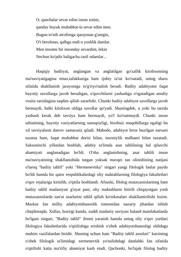 O, qanchalar sevar edim inson zotini,
qanday buyuk muhabbat-la sevar edim men.
Bugun to'nib atrofimga qarayman g'amgin,
O't berolmas, qalbga endi u yoshlik damlar.
Men insonni bir insonday sevardim, lekin
Nechun ko'pdir haligacha razil odamlar...
Haqiqiy  badiiyat,  anglangan  va  anglatilgan  go'zallik  kitobxonning
ma'naviyatigagina  emas,tafakkuriga  ham  ijobiy  ta'sir  ko'rsatadi,  uning  shaxs
sifatida  shakllanish  jarayoniga  to'g'riyo'nalish  beradi.  Badiiy  adabiyotni  faqat
hayotiy savollarga javob beradigan, o'quvchilarni yashashga o'rgatadigan amaliy
vosita tarzidagina taqdim qilish zararlidir. Chunki badiiy adabiyot savollarga javob
bermaydi, balki kitobxon oldiga savollar qo'yadi. Shuningdek, u yoki bu tarzda
yashash  kerak  deb  tavsiya  ham  bermaydi,  yo'l  ko'rsatmaydi.  Chunki  inson
tabiatining, hayotiy vaziyatlarning sanoqsizligi, hisobsiz muqobillarga egaligi bu
xil tavsiyalarni darrov samarasiz qiladi. Mabodo, adabiyot biror buzilgan narsani
tuzatsa  ham,  faqat  muhabbat  dorisi  bilan,  insoniylik  malhami  bilan  tuzatadi.
Saksoninchi  yillardan  boshlab,  adabiy  ta'limda  asar  tahlilining  hal  qiluvchi
ahamiyati  anglanadigan  bo'ldi.  O'sha  anglanishning,  asar  tahlili  inson
ma'naviyatining  shakllanishida  tutgan  yuksak  mavqei  tan  olinishining  natijasi
o'laroq "badiiy tahlil" yoki "Hermenevtika" singari yangi filologik fanlar paydo
bo'ldi hamda bir qator respublikalardagi oliy maktablarning filologiya fakultetlari
o'quv rejalariga kiritilib, o'qitila boshlandi. Afsuski, filolog mutaxassislarning ham
badiiy tahlil madaniyati g'oyat past, oliy maktablarni bitirib chiqayotgan yosh
mutaxassislarda san'at asarlarini tahlil qilish ko'nikmalari shakllantirilishi lozim.
Mazkur  fan  milliy  adabiyotshunoslik  tomonidan  nazariy  jihatdan  ishlab
chiqilmoqda. Xullas, hozirgi kunda, xuddi madaniy saviyasi baland mamlakatlarda
bo'lgani singari, "Badiiy tahlil" ilmini yaratish hamda uning oliy o'quv yurtlari
filologiya fakultetlarida o'qitilishiga erishish o'zbek adabiyotshunosligi oldidaga
muhim vazifalardan biridir. Shuning uchun ham "Badiiy tahlil asoslari" kursining
o'zbek  filologik  ta'limidagi  xermenevtik  yo'nalishdagi  dastlabki  fan  sifatida
o'qitilishi katta ma'rifiy ahamiyat kasb etadi. Qachonki, bo'lajak filolog badiiy
