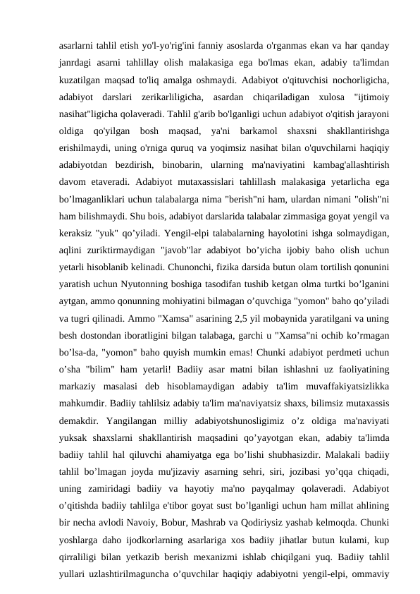 asarlarni tahlil etish yo'l-yo'rig'ini fanniy asoslarda o'rganmas ekan va har qanday
janrdagi  asarni  tahlillay  olish  malakasiga  ega  bo'lmas  ekan,  adabiy  ta'limdan
kuzatilgan maqsad to'liq amalga oshmaydi. Adabiyot o'qituvchisi nochorligicha,
adabiyot  darslari  zerikarliligicha,  asardan  chiqariladigan  xulosa  "ijtimoiy
nasihat"ligicha qolaveradi. Tahlil g'arib bo'lganligi uchun adabiyot o'qitish jarayoni
oldiga  qo'yilgan  bosh  maqsad,  ya'ni  barkamol  shaxsni  shakllantirishga
erishilmaydi, uning o'rniga quruq va yoqimsiz nasihat bilan o'quvchilarni haqiqiy
adabiyotdan  bezdirish,  binobarin,  ularning  ma'naviyatini  kambag'allashtirish
davom  etaveradi.  Adabiyot  mutaxassislari  tahlillash  malakasiga  yetarlicha  ega
bo’lmaganliklari uchun talabalarga nima "berish"ni ham, ulardan nimani "olish"ni
ham bilishmaydi. Shu bois, adabiyot darslarida talabalar zimmasiga goyat yengil va
keraksiz "yuk" qo’yiladi. Yengil-elpi talabalarning hayolotini ishga solmaydigan,
aqlini  zuriktirmaydigan  "javob"lar  adabiyot  bo’yicha  ijobiy  baho  olish  uchun
yetarli hisoblanib kelinadi. Chunonchi, fizika darsida butun olam tortilish qonunini
yaratish uchun Nyutonning boshiga tasodifan tushib ketgan olma turtki bo’lganini
aytgan, ammo qonunning mohiyatini bilmagan o’quvchiga "yomon" baho qo’yiladi
va tugri qilinadi. Ammo "Xamsa" asarining 2,5 yil mobaynida yaratilgani va uning
besh dostondan iboratligini bilgan talabaga, garchi u "Xamsa"ni ochib ko’rmagan
bo’lsa-da, "yomon" baho quyish mumkin emas! Chunki adabiyot perdmeti uchun
o’sha  "bilim"  ham  yetarli!  Badiiy  asar  matni  bilan  ishlashni  uz  faoliyatining
markaziy  masalasi  deb  hisoblamaydigan  adabiy  ta'lim  muvaffakiyatsizlikka
mahkumdir. Badiiy tahlilsiz adabiy ta'lim ma'naviyatsiz shaxs, bilimsiz mutaxassis
demakdir.  Yangilangan  milliy  adabiyotshunosligimiz  o’z  oldiga  ma'naviyati
yuksak  shaxslarni  shakllantirish  maqsadini  qo’yayotgan  ekan,  adabiy  ta'limda
badiiy tahlil hal qiluvchi ahamiyatga ega bo’lishi shubhasizdir. Malakali badiiy
tahlil bo’lmagan joyda mu'jizaviy asarning sehri, siri, jozibasi yo’qqa chiqadi,
uning  zamiridagi  badiiy  va  hayotiy  ma'no  payqalmay  qolaveradi.  Adabiyot
o’qitishda badiiy tahlilga e'tibor goyat sust bo’lganligi uchun ham millat ahlining
bir necha avlodi Navoiy, Bobur, Mashrab va Qodiriysiz yashab kelmoqda. Chunki
yoshlarga daho ijodkorlarning asarlariga xos badiiy jihatlar butun kulami, kup
qirraliligi bilan yetkazib berish mexanizmi ishlab chiqilgani yuq. Badiiy tahlil
yullari uzlashtirilmaguncha o’quvchilar haqiqiy adabiyotni yengil-elpi, ommaviy
