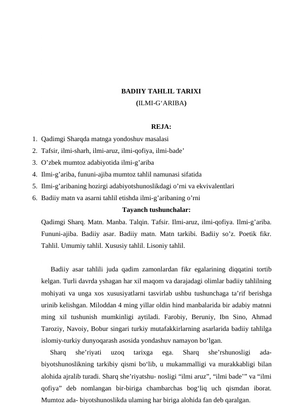 BADIIY TAHLIL TARIXI
(ILMI-G‘ARIBA)
REJA:
1. Qadimgi Sharqda matnga yondoshuv masalasi
2. Tafsir, ilmi-sharh, ilmi-aruz, ilmi-qofiya, ilmi-bade’
3. O’zbek mumtoz adabiyotida ilmi-g’ariba
4. Ilmi-g’ariba, fununi-ajiba mumtoz tahlil namunasi sifatida
5. Ilmi-g’aribaning hozirgi adabiyotshunoslikdagi o’rni va ekvivalentlari
6. Badiiy matn va asarni tahlil etishda ilmi-g’aribaning o’rni
Tayanch tushunchalar:
Qadimgi Sharq. Matn. Manba. Talqin. Tafsir. Ilmi-aruz, ilmi-qofiya. Ilmi-g’ariba.
Fununi-ajiba. Badiiy asar. Badiiy matn. Matn tarkibi. Badiiy so’z. Poetik fikr.
Tahlil. Umumiy tahlil. Xususiy tahlil. Lisoniy tahlil.
Badiiy asar tahlili juda qadim zamonlardan fikr egalarining diqqatini tortib
kelgan. Turli davrda yshagan har xil maqom va darajadagi olimlar badiiy tahlilning
mohiyati va unga xos xususiyatlarni tasvirlab ushbu tushunchaga ta’rif berishga
urinib kelishgan. Miloddan 4 ming yillar oldin hind manbalarida bir adabiy matnni
ming  xil  tushunish  mumkinligi  aytiladi.  Farobiy,  Beruniy,  Ibn  Sino,  Ahmad
Taroziy, Navoiy, Bobur singari turkiy mutafakkirlarning asarlarida badiiy tahlilga
islomiy-turkiy dunyoqarash asosida yondashuv namayon bo‘lgan.  
Sharq  she’riyati  uzoq  tarixga  ega.  Sharq  she’rshunosligi  ada-
biyotshunoslikning tarkibiy qismi bo‘lib, u mukammalligi va murakkabligi bilan
alohida ajralib turadi. Sharq she’riyatshu- nosligi “ilmi aruz”, “ilmi bade’” va “ilmi
qofiya”  deb  nomlangan  bir-biriga  chambarchas  bog‘liq  uch  qismdan  iborat.
Mumtoz ada- biyotshunoslikda ulaming har biriga alohida fan deb qaralgan.
