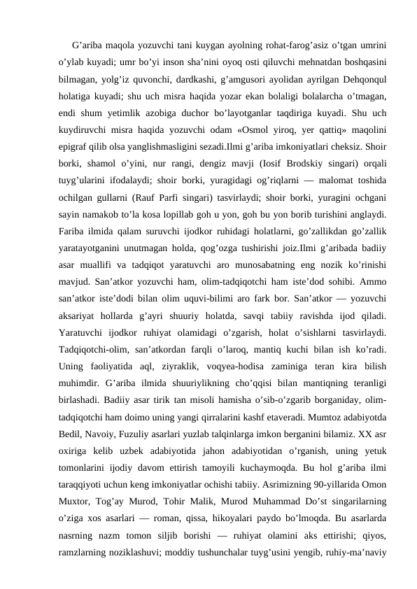 G’ariba maqola yozuvchi tani kuygan ayolning rohat-farog’asiz o’tgan umrini
o’ylab kuyadi; umr bo’yi inson sha’nini oyoq osti qiluvchi mehnatdan boshqasini
bilmagan, yolg’iz quvonchi, dardkashi, g’amgusori ayolidan ayrilgan Dehqonqul
holatiga kuyadi; shu uch misra haqida yozar ekan bolaligi bolalarcha o’tmagan,
endi  shum  yetimlik  azobiga duchor  bo’layotganlar  taqdiriga  kuyadi. Shu  uch
kuydiruvchi misra haqida yozuvchi odam «Osmol yiroq, yer qattiq» maqolini
epigraf qilib olsa yanglishmasligini sezadi.Ilmi g’ariba imkoniyatlari cheksiz. Shoir
borki,  shamol  o’yini,  nur  rangi,  dengiz  mavji  (Iosif  Brodskiy  singari)  orqali
tuyg’ularini ifodalaydi; shoir borki, yuragidagi og’riqlarni — malomat toshida
ochilgan gullarni (Rauf Parfi singari) tasvirlaydi; shoir borki, yuragini ochgani
sayin namakob to’la kosa lopillab goh u yon, goh bu yon borib turishini anglaydi.
Fariba ilmida qalam suruvchi ijodkor ruhidagi holatlarni, go’zallikdan go’zallik
yaratayotganini unutmagan holda, qog’ozga tushirishi joiz.Ilmi g’aribada badiiy
asar  muallifi  va  tadqiqot  yaratuvchi  aro  munosabatning  eng  nozik  ko’rinishi
mavjud. San’atkor yozuvchi ham, olim-tadqiqotchi ham iste’dod sohibi. Ammo
san’atkor iste’dodi bilan olim uquvi-bilimi aro fark bor. San’atkor — yozuvchi
aksariyat  hollarda  g’ayri  shuuriy  holatda,  savqi  tabiiy  ravishda  ijod  qiladi.
Yaratuvchi  ijodkor  ruhiyat  olamidagi  o’zgarish,  holat  o’sishlarni  tasvirlaydi.
Tadqiqotchi-olim, san’atkordan  farqli  o’laroq, mantiq  kuchi  bilan  ish  ko’radi.
Uning  faoliyatida  aql,  ziyraklik,  voqyea-hodisa  zaminiga  teran  kira  bilish
muhimdir.  G’ariba  ilmida  shuuriylikning  cho’qqisi  bilan  mantiqning  teranligi
birlashadi. Badiiy asar tirik tan misoli hamisha o’sib-o’zgarib borganiday, olim-
tadqiqotchi ham doimo uning yangi qirralarini kashf etaveradi. Mumtoz adabiyotda
Bedil, Navoiy, Fuzuliy asarlari yuzlab talqinlarga imkon berganini bilamiz. XX asr
oxiriga  kelib  uzbek  adabiyotida  jahon  adabiyotidan  o’rganish,  uning  yetuk
tomonlarini  ijodiy davom ettirish tamoyili kuchaymoqda. Bu hol g’ariba ilmi
taraqqiyoti uchun keng imkoniyatlar ochishi tabiiy. Asrimizning 90-yillarida Omon
Muxtor, Tog’ay Murod, Tohir Malik, Murod Muhammad Do’st singarilarning
o’ziga xos asarlari — roman, qissa, hikoyalari paydo bo’lmoqda. Bu asarlarda
nasrning  nazm  tomon  siljib  borishi  —  ruhiyat  olamini  aks  ettirishi;  qiyos,
ramzlarning noziklashuvi; moddiy tushunchalar tuyg’usini yengib, ruhiy-ma’naviy
