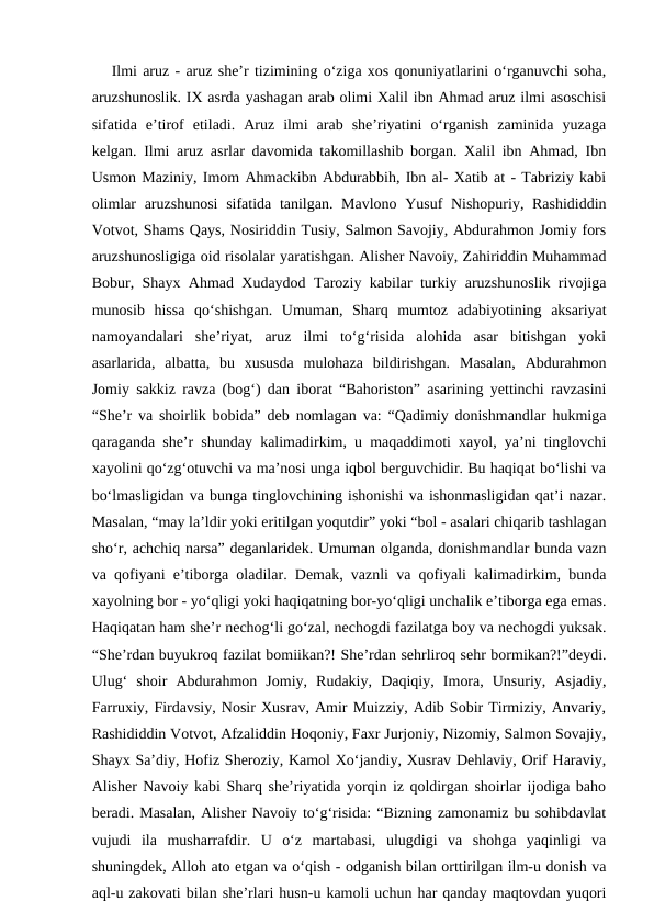 Ilmi aruz - aruz she’r tizimining o‘ziga xos qonuniyatlarini o‘rganuvchi soha,
aruzshunoslik. IX asrda yashagan arab olimi Xalil ibn Ahmad aruz ilmi asoschisi
sifatida  e’tirof  etiladi.  Aruz  ilmi  arab  she’riyatini  o‘rganish  zaminida  yuzaga
kelgan. Ilmi aruz asrlar davomida takomillashib borgan. Xalil ibn Ahmad, Ibn
Usmon Maziniy, Imom Ahmackibn Abdurabbih, Ibn al- Xatib at - Tabriziy kabi
olimlar  aruzshunosi  sifatida tanilgan. Mavlono Yusuf  Nishopuriy, Rashididdin
Votvot, Shams Qays, Nosiriddin Tusiy, Salmon Savojiy, Abdurahmon Jomiy fors
aruzshunosligiga oid risolalar yaratishgan. Alisher Navoiy, Zahiriddin Muhammad
Bobur, Shayx Ahmad Xudaydod Taroziy kabilar turkiy aruzshunoslik rivojiga
munosib  hissa  qo‘shishgan.  Umuman,  Sharq  mumtoz  adabiyotining  aksariyat
namoyandalari  she’riyat,  aruz  ilmi  to‘g‘risida  alohida  asar  bitishgan  yoki
asarlarida,  albatta,  bu  xususda  mulohaza  bildirishgan.  Masalan,  Abdurahmon
Jomiy sakkiz ravza (bog‘) dan iborat “Bahoriston” asarining yettinchi ravzasini
“She’r va shoirlik bobida” deb nomlagan va: “Qadimiy donishmandlar hukmiga
qaraganda she’r shunday kalimadirkim, u maqaddimoti xayol, ya’ni tinglovchi
xayolini qo‘zg‘otuvchi va ma’nosi unga iqbol berguvchidir. Bu haqiqat bo‘lishi va
bo‘lmasligidan va bunga tinglovchining ishonishi va ishonmasligidan qat’i nazar.
Masalan, “may la’ldir yoki eritilgan yoqutdir” yoki “bol - asalari chiqarib tashlagan
sho‘r, achchiq narsa” deganlaridek. Umuman olganda, donishmandlar bunda vazn
va qofiyani e’tiborga oladilar. Demak, vaznli va qofiyali kalimadirkim, bunda
xayolning bor - yo‘qligi yoki haqiqatning bor-yo‘qligi unchalik e’tiborga ega emas.
Haqiqatan ham she’r nechog‘li go‘zal, nechogdi fazilatga boy va nechogdi yuksak.
“She’rdan buyukroq fazilat bomiikan?! She’rdan sehrliroq sehr bormikan?!”deydi.
Ulug‘  shoir  Abdurahmon  Jomiy,  Rudakiy,  Daqiqiy,  Imora,  Unsuriy,  Asjadiy,
Farruxiy, Firdavsiy, Nosir Xusrav, Amir Muizziy, Adib Sobir Tirmiziy, Anvariy,
Rashididdin Votvot, Afzaliddin Hoqoniy, Faxr Jurjoniy, Nizomiy, Salmon Sovajiy,
Shayx Sa’diy, Hofiz Sheroziy, Kamol Xo‘jandiy, Xusrav Dehlaviy, Orif Haraviy,
Alisher Navoiy kabi Sharq she’riyatida yorqin iz qoldirgan shoirlar ijodiga baho
beradi. Masalan, Alisher Navoiy to‘g‘risida: “Bizning zamonamiz bu sohibdavlat
vujudi  ila  musharrafdir.  U  o‘z  martabasi,  ulugdigi  va  shohga  yaqinligi  va
shuningdek, Alloh ato etgan va o‘qish - odganish bilan orttirilgan ilm-u donish va
aql-u zakovati bilan she’rlari husn-u kamoli uchun har qanday maqtovdan yuqori
