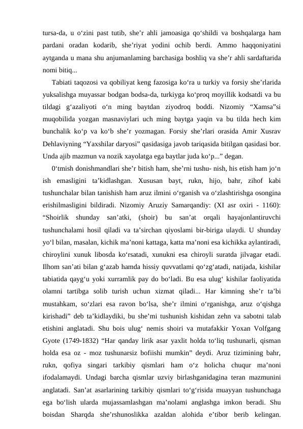 tursa-da, u o‘zini past tutib, she’r ahli jamoasiga qo‘shildi va boshqalarga ham
pardani  oradan  kodarib,  she’riyat  yodini  ochib  berdi.  Ammo  haqqoniyatini
aytganda u mana shu anjumanlaming barchasiga boshliq va she’r ahli sardaftarida
nomi bitiq...
Tabiati taqozosi va qobiliyat keng fazosiga ko‘ra u turkiy va forsiy she’rlarida
yuksalishga muyassar bodgan bodsa-da, turkiyga ko‘proq moyillik kodsatdi va bu
tildagi  g‘azaliyoti  o‘n  ming  baytdan  ziyodroq  boddi.  Nizomiy  “Xamsa”si
muqobilida yozgan masnaviylari uch ming baytga yaqin va bu tilda hech kim
bunchalik ko‘p va ko‘b she’r yozmagan. Forsiy she’rlari orasida Amir Xusrav
Dehlaviyning “Yaxshilar daryosi” qasidasiga javob tariqasida bitilgan qasidasi bor.
Unda ajib mazmun va nozik xayolatga ega baytlar juda ko‘p...” degan.
0‘tmish donishmandlari she’r bitish ham, she’rni tushu- nish, his etish ham jo‘n
ish  emasligini  ta’kidlashgan.  Xususan  bayt,  rukn,  hijo,  bahr,  zihof  kabi
tushunchalar bilan tanishish ham aruz ilmini o‘rganish va o‘zlashtirishga osongina
erishilmasligini bildiradi. Nizomiy Aruziy Samarqandiy: (XI asr oxiri - 1160):
“Shoirlik  shunday  san’atki,  (shoir)  bu  san’at  orqali  hayajonlantiruvchi
tushunchalami hosil qiladi va ta’sirchan qiyoslami bir-biriga ulaydi. U shunday
yo‘l bilan, masalan, kichik ma’noni kattaga, katta ma’noni esa kichikka aylantiradi,
chiroylini xunuk libosda ko‘rsatadi, xunukni esa chiroyli suratda jilvagar etadi.
Ilhom san’ati bilan g‘azab hamda hissiy quvvatlami qo‘zg‘atadi, natijada, kishilar
tabiatida qayg‘u yoki xurramlik pay do bo‘ladi. Bu esa ulug‘ kishilar faoliyatida
olamni  tartibga  solib  turish  uchun  xizmat  qiladi...  Har  kimning  she’r  ta’bi
mustahkam, so‘zlari  esa  ravon bo‘lsa, she’r ilmini  o‘rganishga, aruz o‘qishga
kirishadi” deb ta’kidlaydiki, bu she’mi tushunish kishidan zehn va sabotni talab
etishini anglatadi. Shu bois ulug‘ nemis shoiri va mutafakkir Yoxan Volfgang
Gyote (1749-1832) “Har qanday lirik asar yaxlit holda to‘liq tushunarli, qisman
holda esa oz - moz tushunarsiz bofiishi mumkin” deydi. Aruz tizimining bahr,
rukn,  qofiya  singari  tarkibiy  qismlari  ham  o‘z  holicha  chuqur  ma’noni
ifodalamaydi. Undagi barcha qismlar uzviy birlashganidagina teran mazmunini
anglatadi. San’at asarlarining tarkibiy qismlari to‘g‘risida muayyan tushunchaga
ega  bo‘lish  ularda  mujassamlashgan  ma’nolami  anglashga  imkon  beradi.  Shu
boisdan  Sharqda  she’rshunoslikka  azaldan  alohida  e’tibor  berib  kelingan.
