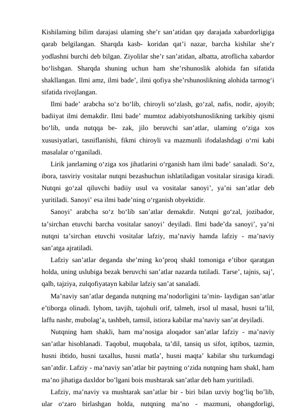 Kishilaming bilim darajasi ulaming she’r san’atidan qay darajada xabardorligiga
qarab  belgilangan.  Sharqda  kasb-  koridan  qat’i  nazar,  barcha  kishilar  she’r
yodlashni burchi deb bilgan. Ziyolilar she’r san’atidan, albatta, atroflicha xabardor
bo‘lishgan.  Sharqda  shuning  uchun  ham  she’rshunoslik  alohida  fan  sifatida
shakllangan. Ilmi amz, ilmi bade’, ilmi qofiya she’rshunoslikning alohida tarmog‘i
sifatida rivojlangan.
Ilmi bade’ arabcha so‘z bo‘lib, chiroyli so‘zlash, go‘zal, nafis, nodir, ajoyib;
badiiyat ilmi demakdir. Ilmi bade’ mumtoz adabiyotshunoslikning tarkibiy qismi
bo‘lib,  unda  nutqqa  be-  zak,  jilo  beruvchi  san’atlar,  ulaming  o‘ziga  xos
xususiyatlari, tasniflanishi, fikmi chiroyli va mazmunli ifodalashdagi o‘rni kabi
masalalar o‘rganiladi.
Lirik janrlaming o‘ziga xos jihatlarini o‘rganish ham ilmi bade’ sanaladi. So‘z,
ibora, tasviriy vositalar nutqni bezashuchun ishlatiladigan vositalar sirasiga kiradi.
Nutqni  go‘zal  qiluvchi  badiiy  usul  va  vositalar  sanoyi’,  ya’ni  san’atlar  deb
yuritiladi. Sanoyi’ esa ilmi bade’ning o‘rganish obyektidir.
Sanoyi’  arabcha  so‘z  bo‘lib  san’atlar  demakdir.  Nutqni  go‘zal,  jozibador,
ta’sirchan etuvchi barcha vositalar sanoyi’ deyiladi. Ilmi bade’da sanoyi’, ya’ni
nutqni  ta’sirchan  etuvchi  vositalar  lafziy,  ma’naviy  hamda  lafziy  -  ma’naviy
san’atga ajratiladi.
Lafziy san’atlar deganda she’ming ko’proq shakl tomoniga e’tibor qaratgan
holda, uning uslubiga bezak beruvchi san’atlar nazarda tutiladi. Tarse’, tajnis, saj’,
qalb, tajziya, zulqofiyatayn kabilar lafziy san’at sanaladi.
Ma’naviy san’atlar deganda nutqning ma’nodorligini ta’min- laydigan san’atlar
e’tiborga olinadi. Iyhom, tavjih, tajohuli orif, talmeh, irsol ul masal, husni ta’lil,
laffu nashr, mubolag’a, tashbeh, tamsil, istiora kabilar ma’naviy san’at deyiladi.
Nutqning ham shakli, ham ma’nosiga aloqador san’atlar lafziy - ma’naviy
san’atlar hisoblanadi. Taqobul, muqobala, ta’dil, tansiq us sifot, iqtibos, tazmin,
husni ibtido, husni taxallus, husni matla’, husni maqta’ kabilar shu turkumdagi
san’atdir. Lafziy - ma’naviy san’atlar bir paytning o‘zida nutqning ham shakl, ham
ma’no jihatiga daxldor bo’lgani bois mushtarak san’atlar deb ham yuritiladi.
Lafziy, ma’naviy va mushtarak san’atlar bir - biri bilan uzviy bog‘liq bo’lib,
ular  o‘zaro  birlashgan  holda,  nutqning  ma’no  -  mazmuni,  ohangdorligi,
