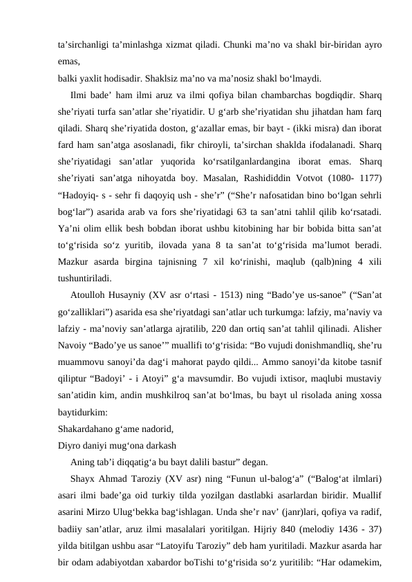 ta’sirchanligi ta’minlashga xizmat qiladi. Chunki ma’no va shakl bir-biridan ayro
emas,
balki yaxlit hodisadir. Shaklsiz ma’no va ma’nosiz shakl bo‘lmaydi.
Ilmi bade’ ham ilmi aruz va ilmi qofiya bilan chambarchas bogdiqdir. Sharq
she’riyati turfa san’atlar she’riyatidir. U g‘arb she’riyatidan shu jihatdan ham farq
qiladi. Sharq she’riyatida doston, g‘azallar emas, bir bayt - (ikki misra) dan iborat
fard ham san’atga asoslanadi, fikr chiroyli, ta’sirchan shaklda ifodalanadi. Sharq
she’riyatidagi  san’atlar  yuqorida  ko‘rsatilganlardangina  iborat  emas.  Sharq
she’riyati  san’atga  nihoyatda  boy.  Masalan,  Rashididdin  Votvot  (1080-  1177)
“Hadoyiq- s - sehr fi daqoyiq ush - she’r” (“She’r nafosatidan bino bo‘lgan sehrli
bog‘lar”) asarida arab va fors she’riyatidagi 63 ta san’atni tahlil qilib ko‘rsatadi.
Ya’ni olim ellik besh bobdan iborat ushbu kitobining har bir bobida bitta san’at
to‘g‘risida  so‘z yuritib, ilovada  yana 8 ta san’at  to‘g‘risida  ma’lumot  beradi.
Mazkur  asarda  birgina  tajnisning  7  xil  ko‘rinishi,  maqlub  (qalb)ning  4  xili
tushuntiriladi.
Atoulloh Husayniy (XV asr o‘rtasi - 1513) ning “Bado’ye us-sanoe” (“San’at
go‘zalliklari”) asarida esa she’riyatdagi san’atlar uch turkumga: lafziy, ma’naviy va
lafziy - ma’noviy san’atlarga ajratilib, 220 dan ortiq san’at tahlil qilinadi. Alisher
Navoiy “Bado’ye us sanoe’” muallifi to‘g‘risida: “Bo vujudi donishmandliq, she’ru
muammovu sanoyi’da dag‘i mahorat paydo qildi... Ammo sanoyi’da kitobe tasnif
qiliptur “Badoyi’ - i Atoyi” g‘a mavsumdir. Bo vujudi ixtisor, maqlubi mustaviy
san’atidin kim, andin mushkilroq san’at bo‘lmas, bu bayt ul risolada aning xossa
baytidurkim:
Shakardahano g‘ame nadorid,
Diyro daniyi mug‘ona darkash
Aning tab’i diqqatig‘a bu bayt dalili bastur” degan.
Shayx Ahmad Taroziy (XV asr) ning “Funun ul-balog‘a” (“Balog‘at ilmlari)
asari ilmi bade’ga oid turkiy tilda yozilgan dastlabki asarlardan biridir. Muallif
asarini Mirzo Ulug‘bekka bag‘ishlagan. Unda she’r nav’ (janr)lari, qofiya va radif,
badiiy san’atlar, aruz ilmi masalalari yoritilgan. Hijriy 840 (melodiy 1436 - 37)
yilda bitilgan ushbu asar “Latoyifu Taroziy” deb ham yuritiladi. Mazkur asarda har
bir odam adabiyotdan xabardor boTishi to‘g‘risida so‘z yuritilib: “Har odamekim,
