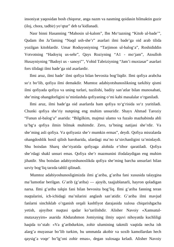insoniyat yaqosidan bosh chiqorur, anga nazm va nasming qoidasin bilmaktin guzir
(iloj, chora, tadbir) yo‘qtur” deb ta’kidlanadi.
Nasr binni Hasanning “Mahosin ul-kalom”, Ibn Mo‘tazning “Kitob ul-bade’”,
Qudam  ibn  Ja’faming  “Naqd  ush-she’r”  asarlari  ilmi  bade’ga  oid  arab  tilida
yozilgan kitoblardir. Umar Roduyoniyning “Tarjimon ul-balog‘a”, Roshididdin
Votvotning  “Hadoyiq  us-sehr”,  Qays  Roziyning  “A1  -  mo‘jam”,  Atoulloh
Husayniyning “Badoyi us - sanoyi”’, Vohid Tabriziyning “Jam’i muxtasar” asarlari
fors tilidagi ilmi bade’ga oid asarlardir.
Ilmi aruz, ilmi bade’ ilmi qofiya bilan bevosita bog‘liqdir. Ilmi qofiya arabcha
so‘z bo‘lib, qofiya ilmi demakdir. Mumtoz adabiyotshunoslikning tarkibiy qismi
ilmi qofiyada qofiya va uning turlari, tuzilishi, badiiy san’atlar bilan munosabati,
she’ming ohangdorligini ta’minlashda qofiyaning o‘mi kabi masalalar o‘rganiladi.
Ilmi aruz, ilmi bade’ga oid asarlarda ham qofiya to‘g‘risida so‘z yuritiladi.
Chunki  qofiya she’riy nutqning eng  muhim  unsuridir. Shayx Ahmad Taroziy
“Funun ul-balog‘a” asarida: “Bilgilkim, majmui ulamo va fuzalo mazhabinda ahli
ta’bg‘a  qofiya  ilmin  bilmak  muhimdir.  Zero,  ta’bning  natijasi  she’rdir.  Va
she’ming asli qofiya. Va qofiyasiz she’r mumkin ermas”, deydi. Qofiya misralarda
ohangdoshlik hosil qilish barobarida, ulardagi ma’no ta’sirchanligini ta’minlaydi.
Shu  boisdan  Sharq  she’riyatida  qofiyaga  alohida  e’tibor  qaratiladi.  Qofiya
she’rdagi shakl unsuri emas. Qofiya she’r mazmunini ifodalaydigan eng muhim
jihatdir. Shu boisdan adabiyotshunoslikda qofiya she’ming barcha unsurlari bilan
uzviy bog‘liq tarzda tahlil qilinadi. 
Mumtoz adabiyoshunosligimizda ilmi g’ariba, g’ariba fani xususida talaygina
ma’lumotlar berilgan. G’arib (g’ariba) — ajoyib, taajjublanarli, hayron qoladigan
narsa. Ilmi g’ariba talqin fani bilan bevosita bog’liq. Ilmi g’ariba fanning teran
nuqtalarini,  ich-ichidagi  ma’nilarini  anglash  san’atidir.  G’ariba  ilmi  mavjud
fanlarni  sinchiklab o’rganish orqali  kashfiyot  darajasida xulosa chiqarishgacha
yetish,  ajoyibot  nuqtasi  qadar  ko’tarilishdir.  Alisher  Navoiy  «Xamsatul-
mutaxayyirn» asarida Abdurahmon Jomiyning ilmiy uquvi nihoyatda kuchliligi
haqida  to’xtab:  «Va  g’aribdurkim,  zohir  ulumining  takmili  vaqtida  necha  ish
alarg’a muyassar bo’lib turkim, bu ummatda akobir va soxib kamollardan hech
qaysig’a voqe’ bo’lg’oni zohir emas», degan xulosaga keladi. Alisher Navoiy
