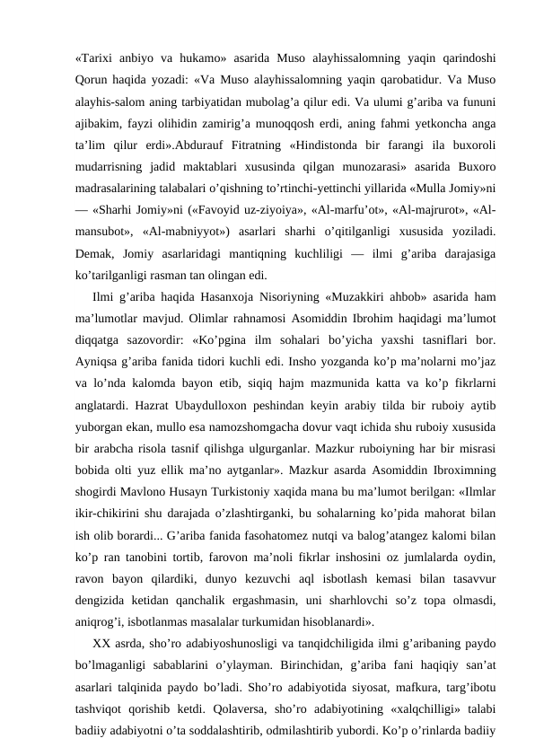 «Tarixi  anbiyo  va  hukamo»  asarida  Muso  alayhissalomning  yaqin  qarindoshi
Qorun haqida yozadi: «Va Muso alayhissalomning yaqin qarobatidur. Va Muso
alayhis-salom aning tarbiyatidan mubolag’a qilur edi. Va ulumi g’ariba va fununi
ajibakim, fayzi olihidin zamirig’a munoqqosh erdi, aning fahmi yetkoncha anga
ta’lim  qilur  erdi».Abdurauf  Fitratning  «Hindistonda  bir  farangi  ila  buxoroli
mudarrisning  jadid  maktablari  xususinda  qilgan  munozarasi»  asarida  Buxoro
madrasalarining talabalari o’qishning to’rtinchi-yettinchi yillarida «Mulla Jomiy»ni
— «Sharhi Jomiy»ni («Favoyid uz-ziyoiya», «Al-marfu’ot», «Al-majrurot», «Al-
mansubot»,  «Al-mabniyyot»)  asarlari  sharhi  o’qitilganligi  xususida  yoziladi.
Demak,  Jomiy  asarlaridagi  mantiqning  kuchliligi  —  ilmi  g’ariba  darajasiga
ko’tarilganligi rasman tan olingan edi.
Ilmi g’ariba haqida Hasanxoja Nisoriyning «Muzakkiri ahbob» asarida ham
ma’lumotlar mavjud. Olimlar rahnamosi Asomiddin Ibrohim haqidagi ma’lumot
diqqatga  sazovordir:  «Ko’pgina  ilm  sohalari  bo’yicha  yaxshi  tasniflari  bor.
Ayniqsa g’ariba fanida tidori kuchli edi. Insho yozganda ko’p ma’nolarni mo’jaz
va lo’nda kalomda bayon etib, siqiq hajm mazmunida katta va ko’p fikrlarni
anglatardi. Hazrat Ubaydulloxon peshindan keyin arabiy tilda bir ruboiy aytib
yuborgan ekan, mullo esa namozshomgacha dovur vaqt ichida shu ruboiy xususida
bir arabcha risola tasnif qilishga ulgurganlar. Mazkur ruboiyning har bir misrasi
bobida olti yuz ellik ma’no aytganlar». Mazkur asarda Asomiddin Ibroximning
shogirdi Mavlono Husayn Turkistoniy xaqida mana bu ma’lumot berilgan: «Ilmlar
ikir-chikirini shu darajada o’zlashtirganki, bu sohalarning ko’pida mahorat bilan
ish olib borardi... G’ariba fanida fasohatomez nutqi va balog’atangez kalomi bilan
ko’p ran tanobini tortib, farovon ma’noli fikrlar inshosini oz jumlalarda oydin,
ravon  bayon  qilardiki,  dunyo  kezuvchi  aql  isbotlash  kemasi  bilan  tasavvur
dengizida  ketidan  qanchalik  ergashmasin,  uni  sharhlovchi  so’z  topa  olmasdi,
aniqrog’i, isbotlanmas masalalar turkumidan hisoblanardi».
XX asrda, sho’ro adabiyoshunosligi va tanqidchiligida ilmi g’aribaning paydo
bo’lmaganligi  sabablarini  o’ylayman.  Birinchidan,  g’ariba  fani  haqiqiy  san’at
asarlari talqinida paydo bo’ladi. Sho’ro adabiyotida siyosat, mafkura, targ’ibotu
tashviqot  qorishib  ketdi.  Qolaversa,  sho’ro  adabiyotining  «xalqchilligi»  talabi
badiiy adabiyotni o’ta soddalashtirib, odmilashtirib yubordi. Ko’p o’rinlarda badiiy
