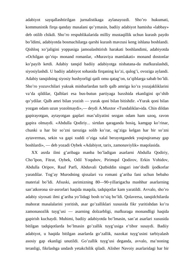 adabiyot  sayqallashtirilgan  jurnalistikaga  aylanayozdi.  Sho’ro  hukumati,
kommunistik firqa qanday masalani qo’ymasin, badiiy adabiyot hamisha «labbay»
deb otilib chikdi. Sho’ro respublikalarida milliy mustaqillik uchun kurash paydo
bo’ldimi, adabiyotda bosmachilarga qarshi kurash mavzusi keng ishlana boshlandi.
Qishloq xo’jaligini yoppasiga jamoalashtirish harakati boshlandimi, adabiyotda
«Ochilgan qo’riq» monand romanlar, «Muraviya mamlakati» monand dostonlar
ko’payib  ketdi.  Adabiy  tanqid  badiiy  adabiyotga  nisbatana-da  mafkuralashdi,
siyosiylashdi. U badiiy adabiyot sohasida firqaning ko’zi, qulog’i, ovoziga aylandi.
Adabiy tanqidning siyosiy hushyorligi qatli omu qatag’on, ta’qiblarga sabab bo’ldi.
Sho’ro yozuvchilari yuksak minbarlardan turib qalb amriga ko’ra yozajakliklarini
va’da  qildilar,  Qalblari  esa  bus-butun  partiyaga  baxshida  ekanligini  qo’shib
qo’ydilar. Qalb amri bilan yozish — yurak qoni bilan bitishdir. «Yurak qoni bilan
yozgan odam uzun yozolmaydi»,— deydi A.Muxtor «Tundaliklar»ida. Chin dildan
gapirayotgan,  aytayotgan  gaplari  mas’uliyatini  sezgan  odam  ham  uzoq,  ravon
gapira olmaydi. «Abdulla Qodiriy... sirtdan qaraganda bosiq, kamgap ko’rinar,
chunki  u  har  bir  so’zni  taroziga  solib  ko’rar,  og’ziga  kelgan  har  bir  so’zni
aytavermas, sekin va gapi xuddi o’ziga xalal berayotgandek yoqinqiramay gap
boshlardi», — deb yozadi Oybek «Adabiyot, tarix, zamonaviylik» maqolasida.
XX  asrda  ilmi  g’aribaga  manba  bo’ladigan  asarlarni  Abdulla  Qodiriy,
Cho’lpon,  Fitrat,  Oybek,  Odil  Yoqubov,  Pirimqul  Qodirov,  Erkin  Vohidov,
Abdulla  Oripov,  Rauf  Parfi,  Abduvali  Qutbiddin  singari  iste’dodli  ijodkorlar
yaratdilar.  Tog’ay  Murodning  qissalari  va  romani  g’ariba  fani  uchun  bebaho
material  bo’ldi.  Afsuski,  asrimizning  80—90-yillarigacha  mashhur  asarlarning
san’atkorona sir-asrorlari haqida maqola, tadqiqotlar kam yaratildi. Avvalo, sho’ro
adabiy siyosati ilmi g’ariba yo’lidagi bosh to’siq bo’ldi. Qolaversa, tanqidchilarda
mahorat masalalarini yoritish, asar go’zalliklari xususida fikr yuritishdan ko’ra
zamonasozlik  tuyg’usi  —  asarning  dolzarbligi,  mafkuraga  monandligi  haqida
gapirish kuchaydi. Muhimi, badiiy adabiyotda bo’lmasin, san’at asarlari xususida
bitilgan  tadqiqotlarda  bo’lmasin  go’zallik  tuyg’usiga  e’tibor  susaydi.  Badiiy
adabiyot,  u  haqida  bitilgan  asarlarda  go’zallik,  nazokat  tuyg’usini  tarbiyalash
asosiy  gap  ekanligi  unutildi.  Go’zallik  tuyg’usi  deganda,  avvalo,  ma’noning
teranligi, fikrlashga undash yetakchilik qiladi. Alisher Navoiy asarlaridagi har bir
