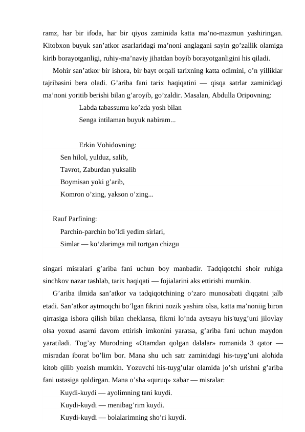ramz, har bir ifoda, har bir qiyos zaminida katta ma’no-mazmun yashiringan.
Kitobxon buyuk san’atkor asarlaridagi ma’noni anglagani sayin go’zallik olamiga
kirib borayotganligi, ruhiy-ma’naviy jihatdan boyib borayotganligini his qiladi.
Mohir san’atkor bir ishora, bir bayt orqali tarixning katta odimini, o’n yilliklar
tajribasini bera oladi. G’ariba fani tarix haqiqatini — qisqa satrlar zaminidagi
ma’noni yoritib berishi bilan g’aroyib, go’zaldir. Masalan, Abdulla Oripovning:
Labda tabassumu ko’zda yosh bilan
Senga intilaman buyuk nabiram...
Erkin Vohidovning:
Sen hilol, yulduz, salib,
Tavrot, Zaburdan yuksalib
Boymisan yoki g’arib,
Komron o’zing, yakson o’zing...
Rauf Parfining:
Parchin-parchin bo’ldi yedim sirlari, 
Simlar — ko‘zlarimga mil tortgan chizgu
singari  misralari  g’ariba  fani  uchun  boy  manbadir.  Tadqiqotchi  shoir  ruhiga
sinchkov nazar tashlab, tarix haqiqati — fojialarini aks ettirishi mumkin.
G’ariba ilmida san’atkor va tadqiqotchining o’zaro munosabati diqqatni jalb
etadi. San’atkor aytmoqchi bo’lgan fikrini nozik yashira olsa, katta ma’noniig biron
qirrasiga ishora qilish bilan cheklansa, fikrni lo’nda aytsayu his-tuyg’uni jilovlay
olsa yoxud asarni davom ettirish imkonini yaratsa, g’ariba fani uchun maydon
yaratiladi. Tog’ay Murodning  «Otamdan  qolgan  dalalar» romanida 3  qator  —
misradan iborat bo’lim bor. Mana shu uch satr zaminidagi  his-tuyg’uni alohida
kitob qilib yozish mumkin. Yozuvchi his-tuyg’ular olamida jo’sh urishni g’ariba
fani ustasiga qoldirgan. Mana o’sha «quruq» xabar — misralar:
Kuydi-kuydi — ayolimning tani kuydi.
Kuydi-kuydi — menibag’rim kuydi.
Kuydi-kuydi — bolalarimning sho’ri kuydi.
