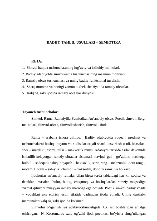 BADIIY TAHLIL USULLARI – SEMIOTIKA
REJA:
1.  Simvol haqida tushuncha,uning lug’aviy va istilohiy ma’nolari.
2. Badiiy adabiyotda simvol-ramz tushunchasining mazmun mohiyati
3. Ramziy obraz tushunchasi va uning badiiy funktsional tuzulishi,
4.  Sharq mumtoz va hozirgi zamon o’zbek she’riyatida ramziy obrazlar.
5.  Xalq og’zaki ijodida ramziy obrazlar dunyosi.
Tayanch tushunchalar:
Simvol, Ramz, Ramziylik, Semiotika, An’anaviy obraz, Poetik simvol, Belgi
ma’nolari, Simvol-obraz, Simvollashtirish, Simvol - ifoda.
Ramz –  arabcha ishora qilmoq.  Badiiy adabiyotda voqea ,  predmet va
tushunchalarni boshqa buyum va xodisalar orqali shartli tasvirlash usuli. Masalan,
sher – mardlik, jasorat, tulki – makkorlik ramzi. Adabiyot tarixida asrlar davomida
ishlatilib kelayotgan ramziy obrazlar sistemasi mavjud: gul – go’zallik, mashuqa,
bulbul – sadoqatli oshiq, boyqush – baxtsizlik, sariq rang – mahzunlik, qora rang –
motam. Hotam – sahiylik, chumoli – xoksorlik, donolik ramzi va ho kazo.
Ijodkorlar an’anaviy ramzlar bilan birqa torda tabiatdagi har xil xodisa va
detaldan,  masalan,  bulut,  buloq,  chaqmoq,  va boshqalardan ramziy maqsadiga
xizmat qiluvchi muayyan ramziy ma’noga ega bo’ladi. Poetik simvol badiiy vosita
–  voqelikni aks ettirish usuli sifatida qadimdan ifoda etiladi.  Uning dastlabk
inamunalari xalq og’zaki ijodida ko’rinadi.
Simvolni o’rganish rus adabiyotshunosligida XX asr boshlaridan amalga
oshirilgan.  N.  Kostomarov xalq og’zaki ijodi poetikasi bo’yicha shug’ullangan
