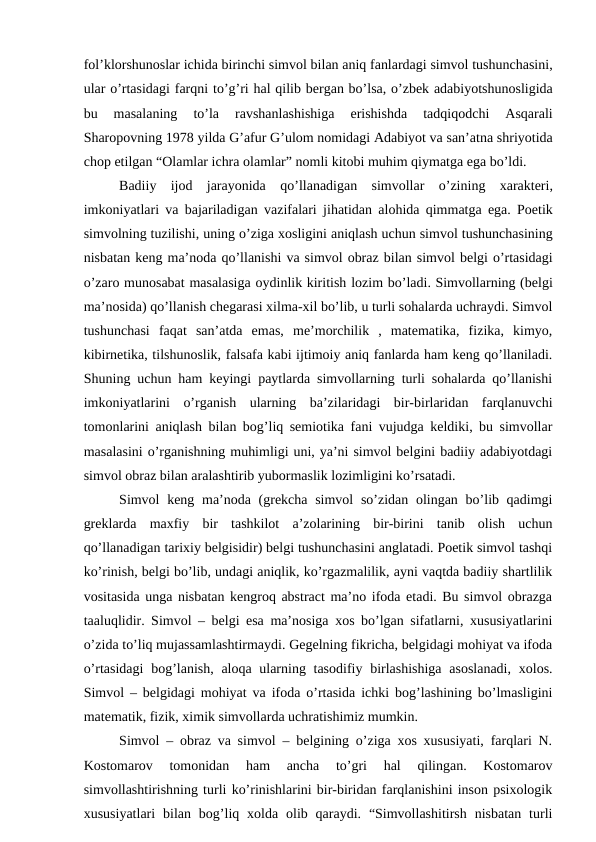 fol’klorshunoslar ichida birinchi simvol bilan aniq fanlardagi simvol tushunchasini,
ular o’rtasidagi farqni to’g’ri hal qilib bergan bo’lsa, o’zbek adabiyotshunosligida
bu 
masalaning 
to’la 
ravshanlashishiga 
erishishda 
tadqiqodchi 
Asqarali
Sharopovning 1978 yilda G’afur G’ulom nomidagi Adabiyot va san’atna shriyotida
chop etilgan “Olamlar ichra olamlar” nomli kitobi muhim qiymatga ega bo’ldi.
Badiiy ijod jarayonida qo’llanadigan simvollar o’zining xarakteri,
imkoniyatlari va bajariladigan vazifalari jihatidan alohida qimmatga ega.  Poetik
simvolning tuzilishi, uning o’ziga xosligini aniqlash uchun simvol tushunchasining
nisbatan keng ma’noda qo’llanishi va simvol obraz bilan simvol belgi o’rtasidagi
o’zaro munosabat masalasiga oydinlik kiritish lozim bo’ladi. Simvollarning (belgi
ma’nosida) qo’llanish chegarasi xilma-xil bo’lib, u turli sohalarda uchraydi. Simvol
tushunchasi  faqat  san’atda  emas,  me’morchilik  ,  matematika,  fizika,  kimyo,
kibirnetika, tilshunoslik, falsafa kabi ijtimoiy aniq fanlarda ham keng qo’llaniladi.
Shuning uchun ham keyingi paytlarda simvollarning turli sohalarda qo’llanishi
imkoniyatlarini  o’rganish  ularning  ba’zilaridagi  bir-birlaridan  farqlanuvchi
tomonlarini aniqlash bilan bog’liq semiotika fani vujudga keldiki, bu simvollar
masalasini o’rganishning muhimligi uni, ya’ni simvol belgini badiiy adabiyotdagi
simvol obraz bilan aralashtirib yubormaslik lozimligini ko’rsatadi.
Simvol  keng ma’noda (grekcha simvol  so’zidan olingan bo’lib qadimgi
greklarda  maxfiy  bir  tashkilot  a’zolarining  bir-birini  tanib  olish  uchun
qo’llanadigan tarixiy belgisidir) belgi tushunchasini anglatadi. Poetik simvol tashqi
ko’rinish, belgi bo’lib, undagi aniqlik, ko’rgazmalilik, ayni vaqtda badiiy shartlilik
vositasida unga nisbatan kengroq abstract ma’no ifoda etadi. Bu simvol obrazga
taaluqlidir. Simvol – belgi esa ma’nosiga xos bo’lgan sifatlarni, xususiyatlarini
o’zida to’liq mujassamlashtirmaydi. Gegelning fikricha, belgidagi mohiyat va ifoda
o’rtasidagi  bog’lanish, aloqa ularning tasodifiy birlashishiga  asoslanadi,  xolos.
Simvol – belgidagi mohiyat va ifoda o’rtasida ichki bog’lashining bo’lmasligini
matematik, fizik, ximik simvollarda uchratishimiz mumkin.
Simvol – obraz va simvol – belgining o’ziga xos xususiyati, farqlari N.
Kostomarov  tomonidan  ham  ancha  to’gri  hal  qilingan.  Kostomarov
simvollashtirishning turli ko’rinishlarini bir-biridan farqlanishini inson psixologik
xususiyatlari  bilan bog’liq xolda  olib qaraydi.  “Simvollashitirsh  nisbatan  turli
