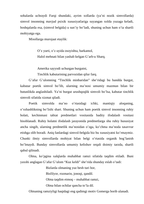 sohalarda  uchraydi  Farqi  shundaki,  ayrim  xollarda  (ya’ni  nozik  simvollarda)
simvol insonning mavjud psixik xususiyatlariga suyangan xolda yuzaga keladi,
boshqalarda esa, (simvol belgida) u sun’iy bo’ladi, shuning uchun ham o’ta shartli
mohiyatga ega.
Misollarga murojaat etaylik:
O’z yurti, o’z uyida osoyishta, barkamol,
Halol mehnati bilan yashab kelgan G’arb-u Sharq.
Amerika sayyodi uchurgan burgutni,
Tinchlik kabutarining parvozidan qilur farq.
G’afur  G’ulomning “Tinchlik minbaridan”  she’ridagi  bu bandda  burgut,
kabutar  poetik  simvol  bo’lib,  ularning  ma’nosi  umumiy  mazmun  bilan  bir
butunlikda anglashiladi. Ya’ni burgut urushqoqlik simvoli bo’lsa, kabutar tinchlik
simvoli sifatida xizmat qiladi.
Poetik  simvolda  ma’no  o’rtasidagi  ichki,  mantiqiy  aloqaning,
o’xshashlikning bo’lishi shart. Shuning uchun ham poetik simvol insonning ruhiy
holati,  kechinmasi  tabiat  predmetlari  vositasida  badiiy  ifodalash  vositasi
hisoblanadi. Ruhiy holatni ifodalash jarayonida predmetlarga shu ruhiy hususiyat
ancha singib, ularning predmetlik ma’nosidan o’zga, ko’chma ma’noda tasavvur
etishga olib boradi. Aniq fanlardagi simvol-belgida biz bu xususiyatni ko’rmaymiz.
Chunki  ilmiy  simvollarda  mohiyat  bilan  belgi  o’rtasida  organik  bog’lanish
bo’lmaydi. Bunday simvollarda umumiy kelishuv orqali doimiy tarzda, shartli
qabul qilinadi.
Olma,  ko’pgina  xalqlarda  muhabbat  ramzi  sifatida  taqdim  etiladi.  Buni
yaxshi anglagan G’afur G’ulom “Kuz keldi” she’rida shunday eslab o’tadi:
Bizlarda olmaning yuz besh turi bor,
Bisfilyor, rozmarin, jonoqi, qandil.
Olma taqdim etmoq – muhabbat ramzi,
Olma bilan ochilar qancha to’la dil.
Olmaning ramziyligi haqidagi eng qadimgi motiv Gomerga borib ulanadi.
