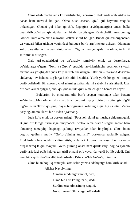 Olma otish manbalarda ko’rsatilishicha, Xorazm o’zbeklarida arab istilosiga
qadar  ham  mavjud  bo’lgan.  Olma  otish  asosan,  qizil  gul  bayrami  vaqtida
o’tkazilgan.  Olmani  gul  bilan  qo’shib,  faqatgina sevishganlargina  emas,  balki
unashtirib qo’yilgan qiz yigitlar ham bir-biriga otishgan. Keyinchalik ramazonning
ikkinchi kuni olma otish marosimi o’tkazish urf bo’lgan. Bunda qiz o’z dugonalari
va yangasi bilan qishloq yaqinidagi buloqqa borib arg’imchoq uchgan. Oldindan
kelib daraxtlar ortiga yashirinib olgan. Yigitlar sevgan qizlariga olma, turli xil
shirinliklar otishgan.
Xalq  urf-odatlaridagi  bu  an’anaviy  ramziylik  ertak  va  dostonlarga,
qo’shiqlarga o’tgan. “Toxir va Zuxra” ertagida tasvirlanishicha podshox va vazir
farzandlari yo’qligidan juda ko’p iztirob chekishgan. Ular bu – “farzand dog’i”ga
chidamay, ov bahona tog’larga bosh olib ketadilar. Yurib-yurib bir go’zal boqqa
borib qolishadi. Bir nuroniy chol ularning xaftaliklarini sababini surishtiradi. Ular
o’z dardlardini aytgach, chol qo’ynidan ikki qizil olma chiqarib beradi va deydi:
-
Bolalarim, bu olmalarni olib borib sevgan xotiningiz bilan baxam
ko’ringlar…Men olmani shu shart bilan berdimki, qaysi biringiz xotiningiz o’g’il
tug’sa, otini Toxir qo’ying, qaysi biringizning xotiningiz qiz tug’sa otini Zuhra
qo’ying, ammo ularni bir-biridan ajratmang.
Juda ko’p ertak va dostonlardagi: “Podshoh qizini turmushga chiqarmoqchi.
Bugun qiz kimga turmushga chiqmoqchi bo’lsa, olma otadi” singari gaplar ham
olmaning  ramziyligi  haqidagi  qadimgi  rivoyatlar  bilan  bog’liqdir.  Olma  bilan
bog’liq  qadimiy  motiv  “Go’ro’g’lining  tug’ilshi”  dostonida  saqlanib  qolgan.
Ertaklarda  olma  otish,  taqdim  etish,  xolatlari  ko’proq  uchrasa,  bu  dostonda
o’zgacharoq talqin mavjud. Go’ro’g’lining onasi ham qizlik vaqti bog’da aylanib
yurib, ariqdagi oqib kelaytogan qizil olmani olib yeydi-da, yukli bo’lib qoladi. Uni
gunohkor qilib cho’lga eltib tashlashadi. O’sha cho’lda Go’ro’g’li tug’iladi.
Olma bilan bog’liq ramziylik asta-sekin yozma adabiyotga ham kirib keladi.
Alisher Navoiyning:
Olmani sundi nigoirim: ol, dedi,
Olma birla bu ko’ngilni ol, dedi;
Surdim ersa, olmasining rangini,
Ne so’rarsen! Olma ragni ol! – dedi.
