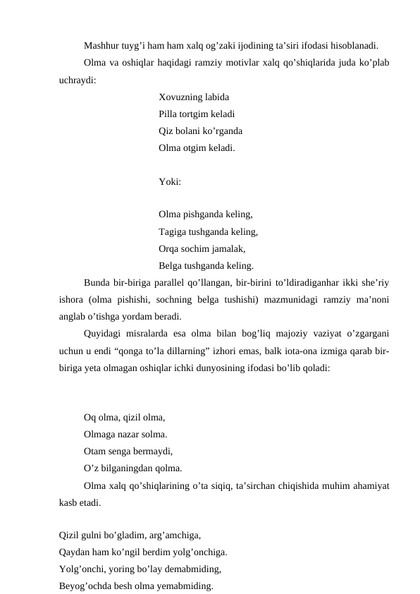 Mashhur tuyg’i ham ham xalq og’zaki ijodining ta’siri ifodasi hisoblanadi.
Olma va oshiqlar haqidagi ramziy motivlar xalq qo’shiqlarida juda ko’plab
uchraydi:
Xovuzning labida
Pilla tortgim keladi
Qiz bolani ko’rganda
Olma otgim keladi.
Yoki:
Olma pishganda keling,
Tagiga tushganda keling,
Orqa sochim jamalak,
Belga tushganda keling.
Bunda bir-biriga parallel qo’llangan, bir-birini to’ldiradiganhar ikki she’riy
ishora  (olma  pishishi,  sochning  belga  tushishi)  mazmunidagi  ramziy  ma’noni
anglab o’tishga yordam beradi.
Quyidagi  misralarda  esa  olma  bilan  bog’liq majoziy  vaziyat  o’zgargani
uchun u endi “qonga to’la dillarning” izhori emas, balk iota-ona izmiga qarab bir-
biriga yeta olmagan oshiqlar ichki dunyosining ifodasi bo’lib qoladi:
Oq olma, qizil olma,
Olmaga nazar solma.
Otam senga bermaydi,
O’z bilganingdan qolma.
Olma xalq qo’shiqlarining o’ta siqiq, ta’sirchan chiqishida muhim ahamiyat
kasb etadi.
Qizil gulni bo’gladim, arg’amchiga,
Qaydan ham ko’ngil berdim yolg’onchiga.
Yolg’onchi, yoring bo’lay demabmiding,
Beyog’ochda besh olma yemabmiding.
