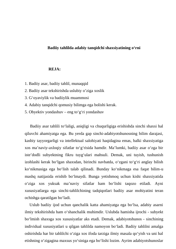 Badiiy tahlilda adabiy tanqidchi shaxsiyatining o‘rni
                       REJA:
1. Badiiy asar, badiiy tahlil, munaqqid
2. Badiiy asar tekshirishda uslubiy o’ziga xoslik
3. G‘oyaviylik va badiiylik muammosi
4. Adabiy tanqidchi qomusiy bilimga ega bolishi kerak.
5. Obyektiv yondashuv – eng to‘g‘ri yondashuv  
Badiiy asar tahlili to‘laligi, aniqligi va chuqurligiga erishishda sinchi shaxsi hal
qiluvchi ahamiyatga ega. Bu yerda gap sinchi-adabiyotshunosning bilim darajasi,
kasbiy tayyorgarligi va intellektual salohiyati haqidagina emas, balki shaxsiyatiga
xos ma’naviy-axloqiy sifatlar to‘g‘risida hamdir. Ma’lumki, badiiy asar o‘zga bir
iste’dodli  subyektning  fikru  tuyg‘ulari  mahsuli.  Demak,  uni  tuyish,  tushunish
izohlashi kerak bo‘lgan shaxsdan, birinchi navbatda, o‘zgani to‘g‘ri anglay bilish
ko‘nikmasiga ega bo‘lish talab qilinadi. Bunday ko‘nikmaga esa faqat bilim-u
mashq natijasida erishib bo‘lmaydi. Bunga yetishmoq uchun kishi shaxsiyatida
o‘ziga  xos  yuksak  ma’naviy  sifatlar  ham  bo‘lishi  taqozo  etiladi.  Ayni
xususiyatlarga ega sinchi-tahlilchining tadqiqotlari badiiy asar mohiyatini teran
ochishga qaratilgan bo‘ladi.
   Uslub badiiy ijod uchun qanchalik katta ahamiyatga ega bo‘lsa, adabiy asarni
ilmiy tekshirishda ham o‘shanchalik muhimdir. Uslubda hamisha ijrochi - subyekt
bo‘lmish shaxsga xos xususiyatlar aks etadi. Demak, adabiyotshunos - sinchining
individual xususiyatlari u qilgan tahlilda namoyon bo‘ladi. Badiiy tahlilni amalga
oshirishda har bir tahlilchi o‘ziga xos ifoda tarziga ilmiy masala qo‘yish va uni hal
etishning o‘zigagina maxsus yo‘siniga ega bo‘lishi lozim. Ayrim adabiyotshunoslar
