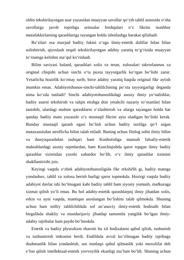 oldin tekshirilayotgan asar yuzasidan muayyan savollar qo‘yib tahlil asnosida o‘sha
savollarga  javob  topishga  urinsalar  boshqalari  o‘z  fikrini  mashhur
mutafakkirlarning qarashlariga tayangan holda isbotlashga harakat qilishadi.
Ba’zilari  esa  mavjud  badiiy  faktni  o‘zga  ilmiy-estetik  dalillar  bilan  bilan
solishtirish, qiyoslash orqali tekshirilayotgan adabiy yaratiq to‘g‘risida muayyan
to‘xtamga kelishni ma’qul ko‘rishadi.
Bilim saviyasi baland, qarashlari xolis va teran, xulosalari takrorlanmas va
original  chiqishi  uchun  sinchi  o‘ta  puxta  tayyorgarlik  ko‘rgan  bo‘lishi  zarur.
Yetarlicha hozirlik ko‘rmay turib, biror adabiy yaratiq haqida original fikr aytish
mumkin emas. Adabiyotshunos-sinchi-tahlilchining po‘xta tayyorgarligi deganda
nima  ko‘zda  tutiladi?  Sinchi  adabiyotshunoslikdagi  asosiy  ilmiy  yo‘nalishlar,
badiiy asarni tekshirish va talqin etishga doir yetakchi nazariy to‘xtamlar| bilan
tanishib, ulardagi muhim qarashlarni o‘zlashtirish va ularga tayangan holda har
qanday badiiy matn yuzasidv o‘z mustaqil fikrini ayta oladigan bo‘lishi kerak.
Bunday  mustaqil  qarash  egasi  bo‘lish  uchun  badiiy  taxlilga  qo‘l  urgan
mutaxassisdan atroflicha bilim talab etiladi. Buning uchun filolog sobit ilmiy bilim
va  dunyoqarashdan  tashqari  ham  Kunbotishga  mansub  falsafiy-estetik
maktablardagi asosiy oqimlardan, ham Kunchiqishda qaror topgan ilmiy badiiy
qarashlar  tizimidan  yaxshi  xabardor  bo‘lib,  o‘z  ilmiy  qarashlar  tizimini
shakllantirishi joiz.
Keyingi vaqtda o‘zbek adabiyotshunosligida fikr erkshiSh gi, badiiy matnga
yondashuv, tahlil va xulosa berish hurligi qaror topmokda. Hozirgi vaqtda badiiy
adabiyot davlat ishi bo‘lmagani kabi badiiy tahlil ham siyosiy yumush, mafkuraga
xizmat qilish yo‘li emas. Bu hol adabiy-estetik qarashlarpnj ilmiy jihatdan xolis,
erkin va ayni vaqtda, mantiqan asoslangan bo‘lishini talab qilmokda. Shuning
uchun  ham  milliy  tahlilchilikda  sof  an’anaviy  ilmiy-estetik  hodisallr  bilan
birgalikda  shakliy  va  mundarijaviy  jihatdap  tamomila  yangilik  bo‘lgan  ilmiy-
adabiy tajribalar ham paydo bo‘lmokda.
Estetik va badiiy plyuralizm sharoiti bu xil hodisalarni qabul qilish, tushunish
va  tushuntirish  imkonini  berdi.  Endilikda  avval  ko‘rilmagan  badiiy  tajribaga
dushmanlik bilan yondashish, uni mutlaqo qabul qilmaslik yoki muxolifat deb
e’lon qilish intellektual-estetik yovvoyilik ekanligi ma’lum bo‘ldi. Shuning uchun
