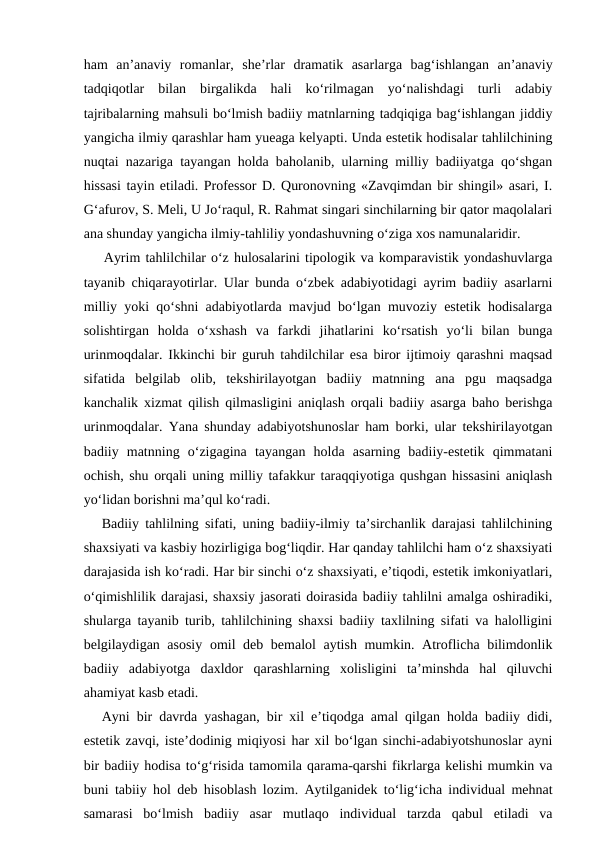 ham  an’anaviy  romanlar,  she’rlar  dramatik  asarlarga  bag‘ishlangan  an’anaviy
tadqiqotlar  bilan  birgalikda  hali  ko‘rilmagan  yo‘nalishdagi  turli  adabiy
tajribalarning mahsuli bo‘lmish badiiy matnlarning tadqiqiga bag‘ishlangan jiddiy
yangicha ilmiy qarashlar ham yueaga kelyapti. Unda estetik hodisalar tahlilchining
nuqtai nazariga tayangan holda baholanib, ularning milliy badiiyatga qo‘shgan
hissasi tayin etiladi. Professor D. Quronovning «Zavqimdan bir shingil» asari, I.
G‘afurov, S. Meli, U Jo‘raqul, R. Rahmat singari sinchilarning bir qator maqolalari
ana shunday yangicha ilmiy-tahliliy yondashuvning o‘ziga xos namunalaridir.
    Ayrim tahlilchilar o‘z hulosalarini tipologik va komparavistik yondashuvlarga
tayanib chiqarayotirlar. Ular bunda o‘zbek adabiyotidagi ayrim badiiy asarlarni
milliy yoki qo‘shni adabiyotlarda mavjud bo‘lgan muvoziy estetik hodisalarga
solishtirgan  holda  o‘xshash  va  farkdi  jihatlarini  ko‘rsatish  yo‘li  bilan  bunga
urinmoqdalar. Ikkinchi bir guruh tahdilchilar esa biror ijtimoiy qarashni maqsad
sifatida  belgilab  olib,  tekshirilayotgan  badiiy  matnning  ana  pgu  maqsadga
kanchalik xizmat qilish qilmasligini aniqlash orqali badiiy asarga baho berishga
urinmoqdalar. Yana shunday adabiyotshunoslar ham borki, ular tekshirilayotgan
badiiy  matnning  o‘zigagina  tayangan  holda  asarning  badiiy-estetik  qimmatani
ochish, shu orqali uning milliy tafakkur taraqqiyotiga qushgan hissasini aniqlash
yo‘lidan borishni ma’qul ko‘radi.
Badiiy tahlilning sifati, uning badiiy-ilmiy ta’sirchanlik darajasi tahlilchining
shaxsiyati va kasbiy hozirligiga bog‘liqdir. Har qanday tahlilchi ham o‘z shaxsiyati
darajasida ish ko‘radi. Har bir sinchi o‘z shaxsiyati, e’tiqodi, estetik imkoniyatlari,
o‘qimishlilik darajasi, shaxsiy jasorati doirasida badiiy tahlilni amalga oshiradiki,
shularga tayanib turib, tahlilchining shaxsi badiiy taxlilning sifati va halolligini
belgilaydigan asosiy  omil deb bemalol aytish mumkin. Atroflicha bilimdonlik
badiiy  adabiyotga  daxldor  qarashlarning  xolisligini  ta’minshda  hal  qiluvchi
ahamiyat kasb etadi.
Ayni bir davrda yashagan, bir xil e’tiqodga amal qilgan holda badiiy didi,
estetik zavqi, iste’dodinig miqiyosi har xil bo‘lgan sinchi-adabiyotshunoslar ayni
bir badiiy hodisa to‘g‘risida tamomila qarama-qarshi fikrlarga kelishi mumkin va
buni tabiiy hol deb hisoblash lozim. Aytilganidek to‘lig‘icha individual mehnat
samarasi  bo‘lmish  badiiy  asar  mutlaqo  individual  tarzda  qabul  etiladi  va
